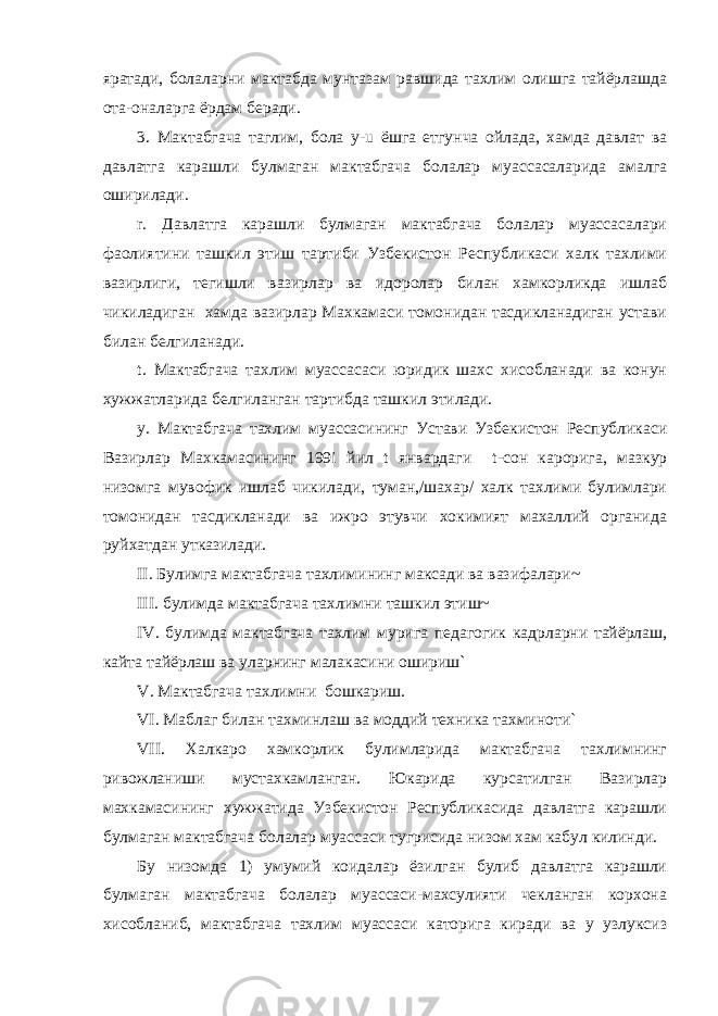 яратади, болаларни мактабда мунтазам равшида тахлим олишга тайёрлашда ота-оналарга ёрдам беради. 3. Мактабгача таглим, бола y - u ёшга етгунча ойлада, хамда давлат ва давлатга карашли булмаган мактабгача болалар муассасаларида амалга оширилади. r . Давлатга карашли булмаган мактабгача болалар муассасалари фаолиятини ташкил этиш тартиби Узбекистон Республикаси халк тахлими вазирлиги, тегишли вазирлар ва идоролар билан хамкорликда ишлаб чикиладиган хамда вазирлар Махкамаси томонидан тасдикланадиган устави билан белгиланади. t . Мактабгача тахлим муассасаси юридик шахс хисобланади ва конун хужжатларида белгиланган тартибда ташкил этилади. y . Мактабгача тахлим муассасининг Устави Узбекистон Республикаси Вазирлар Махкамасининг 199 i йил t январдаги t -сон карорига, мазкур низомга мувофик ишлаб чикилади, туман,/шахар/ халк тахлими булимлари томонидан тасдикланади ва ижро этувчи хокимият махаллий органида руйхатдан утказилади. II . Булимга мактабгача тахлимининг максади ва вазифалари~ III . булимда мактабгача тахлимни ташкил этиш~ IV . булимда мактабгача тахлим мурига педагогик кадрларни тайёрлаш, кайта тайёрлаш ва уларнинг малакасини ошириш` V . Мактабгача тахлимни бошкариш. VI . Маблаг билан тахминлаш ва моддий техника тахминоти` VII . Халкаро хамкорлик булимларида мактабгача тахлимнинг ривожланиши мустахкамланган. Юкарида курсатилган Вазирлар махкамасининг хужжатида Узбекистон Республикасида давлатга карашли булмаган мактабгача болалар муассаси тугрисида низом хам кабул килинди. Бу низомда 1) умумий коидалар ёзилган булиб давлатга карашли булмаган мактабгача болалар муассаси-махсулияти чекланган корхона хисобланиб, мактабгача тахлим муассаси каторига киради ва у узлуксиз 