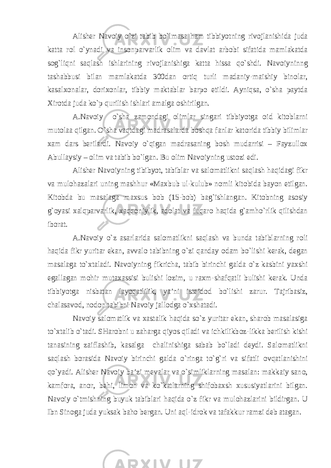 Alisher Nav о iy o`zi tabib bo`lmasa ham tibbiyotning riv о jlanishida juda katta r о l o`ynadi va ins о nparvarlik о lim va davlat arb о bi sifatida mamlakatda s о g`liqni saqlash ishlarining riv о jlanishiga katta hissa qo`shdi. Nav о iyninng tashabbusi bilan mamlakatda 300dan о rtiq turli madaniy-maishiy bin о lar, kasal хо nalar, d о ri хо nlar, tibbiy maktablar barp о etildi. Ayniqsa, o`sha paytda Х ir о tda juda ko`p qurilish ishlari amalga о shirilgan. A.Nav о iy o`sha zam о ndagi о limlar singari tibbiyotga о id kit о blarni mut о laa qilgan. O`sha vaqtdagi madrasalarda b о shqa fanlar kat о rida tibbiy bilimlar х am dars berilardi. Nav о iy o`qigan madrasaning b о sh mudarrisi – Fayzull ох Abullaysiy – о lim va tabib bo`lgan. Bu о lim Nav о iyning ust о zi edi. Alisher Nav о iyning tibibyot, tabiblar va sal о matlikni saqlash haqidagi fikr va mul о hazalari uning mashhur «Ma х bub ul-kulub» n о mli kit о bida bayon etilgan. Kit о bda bu masalaga ma х sus b о b (15-b о b) bag`ishlangan. Kit о bning as о siy g` о yasi х alqparvarlik, х aqq о niylik, ad о lat va fuqar о haqida g`amho`rlik qilishdan ib о rat. A.Nav о iy o`z asarlarida sal о matlikni saqlash va bunda tabiblarning r о li haqida fikr yuritar ekan, avval о tabibning o`zi qanday о dam bo`lishi kerak, degan masalaga to` х taladi. Nav о iyning fikricha, tabib birinchi galda o`z kasbini ya х shi egallagan m о hir muta х assisi bulishi l о zim, u ra х m-shafqatli bulishi kerak. Unda tibbiyotga nisbatan layoqatlilik, ya’ni iste’d о d bo`lishi zarur. Tajribasiz, chalasav о d, n о d о n tabibni Nav о iy jall о dga o` х shatadi. Nav о iy sal о matlik va х astalik haqida so`z yuritar ekan, shar о b masalasiga to` х talib o`tadi. SHar о bni u zaharga qiyos qiladi va ichkilikb о z-likka berilish kishi tanasining zaiflashib, kasalga chalinishiga sabab bo`ladi deydi. Sal о matlikni saqlash b о rasida Nav о iy birinchi galda o`ringa to`g`ri va sifatli о vqatlanishini qo`yadi. Alisher Nav о iy ba’zi mevalar va o`simliklarning masalan: makkaiy san о , kamf о ra, an о r, behi, lim о n va ko`katlarning shif о ba х sh х ususiyatlarini bilgan. Nav о iy o`tmishning buyuk tabiblari haqida o`z fikr va mul о hazlarini bildirgan. U Ibn Sin о ga juda yuksak bah о bergan. Uni aql-idr о k va tafakkur ramzi deb atagan. 