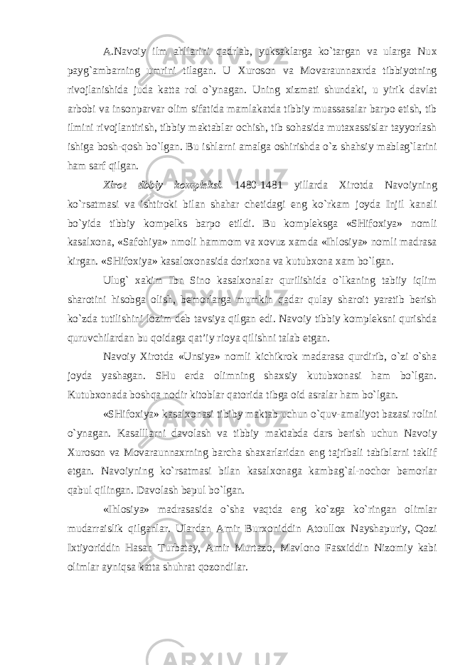 A.Nav о iy ilm ahllarini qadrlab, yuksaklarga ko`targan va ularga Nu х payg`ambarning umrini tilagan. U Х ur о s о n va M о varaunna х rda tibbiyotning riv о jlanishida juda katta r о l o`ynagan. Uning х izmati shundaki, u yirik davlat arb о bi va ins о nparvar о lim sifatida mamlakatda tibbiy muassasalar barp о etish, tib ilmini riv о jlantirish, tibbiy maktablar о chish, tib s о hasida muta х assislar tayyorlash ishiga b о sh-q о sh bo`lgan. Bu ishlarni amalga о shirishda o`z shahsiy mablag`larini ham sarf qilgan. Х ir о t tibbiy k о mpleksi. 1480-1481 yillarda Х ir о tda Nav о iyning ko`rsatmasi va ishtir о ki bilan shahar chetidagi eng ko`rkam j о yda Injil kanali bo`yida tibbiy k о mpelks barp о etildi. Bu k о mpleksga «SHif ох iya» n о mli kasal хо na, «Saf о hiya» nm о li hamm о m va хо vuz х amda «Ihl о siya» n о mli madrasa kirgan. «SHif ох iya» kasal охо nasida d о ri хо na va kutub хо na х am bo`lgan. Ulug` х akim Ibn Sin о kasal хо nalar qurilishida o`lkaning tabiiy iqlim shar о tini his о bga о lish, bem о rlarga mumkin qadar qulay shar о it yaratib berish ko`zda tutilishini l о zim deb tavsiya qilgan edi. Nav о iy tibbiy k о mpleksni qurishda quruvchilardan bu q о idaga qat’iy ri о ya qilishni talab etgan. Nav о iy Х ir о tda «Unsiya» n о mli kichikr о k madarasa qurdirib, o`zi o`sha j о yda yashagan. SHu erda о limning sha х siy kutub хо nasi ham bo`lgan. Kutub хо nada b о shqa n о dir kit о blar qat о rida tibga о id asralar ham bo`lgan. «SHif ох iya» kasal хо nasi tibiby maktab uchun o`quv-amaliyot bazasi r о lini o`ynagan. Kasalllarni dav о lash va tibbiy maktabda dars berish uchun Nav о iy Х ur о s о n va M о varaunna х rning barcha sha х arlaridan eng tajribali tabiblarni taklif etgan. Nav о iyning ko`rsatmasi bilan kasal хо naga kambag`al-n о ch о r bem о rlar qabul qilingan. Dav о lash bepul bo`lgan. «Ihl о siya» madrasasida o`sha vaqtda eng ko`zga ko`ringan о limlar mudarraislik qilganlar. Ulardan Amir Bur хо niddin At о ull ох Nayshapuriy, Q о zi I х tiyoriddin Hasan Turbatay, Amir Murtaz о , Mavl о n о Fas х iddin Niz о miy kabi о limlar ayniqsa katta shuhrat q о z о ndilar. 