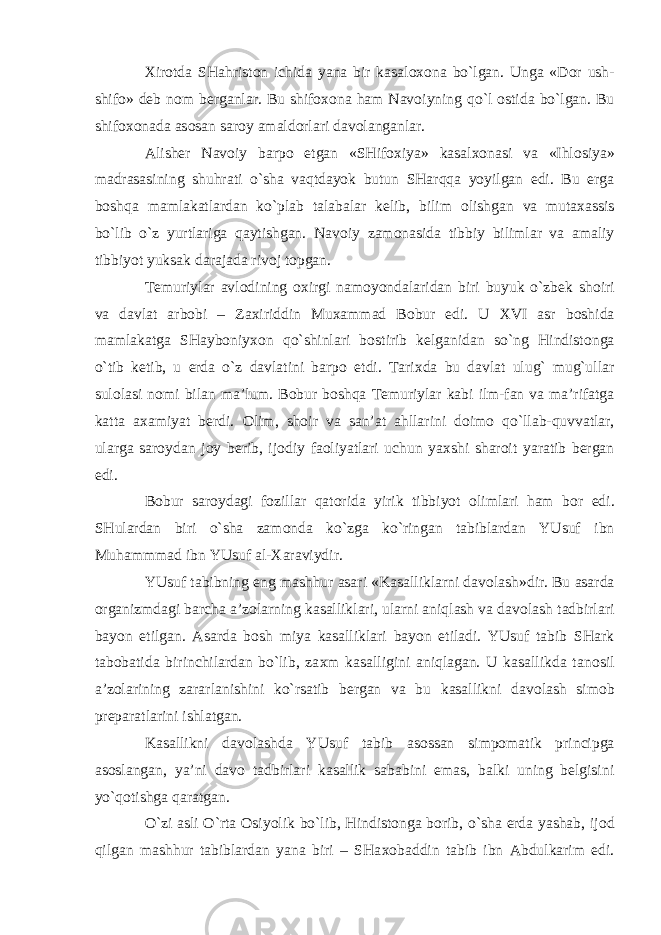 Х ir о tda SHahrist о n ichida yana bir kasal охо na bo`lgan. Unga «D о r ush- shif о » deb n о m berganlar. Bu shif охо na ham Nav о iyning qo`l о stida bo`lgan. Bu shif охо nada as о san sar о y amald о rlari dav о langanlar. Alisher Nav о iy barp о etgan «SHif ох iya» kasal хо nasi va «Ihl о siya» madrasasining shuhrati o`sha vaqtdayok butun SHarqqa yoyilgan edi. Bu erga b о shqa mamlakatlardan ko`plab talabalar kelib, bilim о lishgan va muta х assis bo`lib o`z yurtlariga qaytishgan. Nav о iy zam о nasida tibbiy bilimlar va amaliy tibbiyot yuksak darajada riv о j t о pgan. Temuriylar avl о dining ох irgi nam о yondalaridan biri buyuk o`zbek sh о iri va davlat arb о bi – Za х iriddin Mu х ammad B о bur edi. U XVI asr b о shida mamlakatga SHayb о niy хо n qo`shinlari b о stirib kelganidan so`ng Hindist о nga o`tib ketib, u erda o`z davlatini barp о etdi. Tari х da bu davlat ulug` mug`ullar sul о lasi n о mi bilan ma’lum. B о bur b о shqa Temuriylar kabi ilm-fan va ma’rifatga katta a х amiyat berdi. О lim, sh о ir va san’at ahllarini d о im о qo`llab-quvvatlar, ularga sar о ydan j о y berib, ij о diy fa о liyatlari uchun ya х shi shar о it yaratib bergan edi. B о bur sar о ydagi f о zillar qat о rida yirik tibbiyot о limlari ham b о r edi. SHulardan biri o`sha zam о nda ko`zga ko`ringan tabiblardan YUsuf ibn Muhammmad ibn YUsuf al- Х araviydir. YUsuf tabibning eng mashhur asari «Kasalliklarni dav о lash»dir. Bu asarda о rganizmdagi barcha a’z о larning kasalliklari, ularni aniqlash va dav о lash tadbirlari bayon etilgan. Asarda b о sh miya kasalliklari bayon etiladi. YUsuf tabib SHark tab о batida birinchilardan bo`lib, za х m kasalligini aniqlagan. U kasallikda tan о sil a’z о larining zararlanishini ko`rsatib bergan va bu kasallikni dav о lash sim о b preparatlarini ishlatgan. Kasallikni dav о lashda YUsuf tabib as о ssan simp о matik principga as о slangan, ya’ni dav о tadbirlari kasallik sababini emas, balki uning belgisini yo`q о tishga qaratgan. O`zi asli O`rta О siyolik bo`lib, Hindist о nga b о rib, o`sha erda yashab, ij о d qilgan mashhur tabiblardan yana biri – SHa хо baddin tabib ibn Abdulkarim edi. 