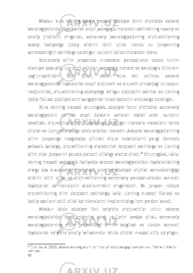 Mazkur kurs ishining asosiy maqsadi adabiyot fanini oʻqitishda axborot texnologiyalaridan foydalanish orqali pedagogik mahoratni oshirishning nazariy va amaliy jihatlarini o‘rganish, zamonaviy texnologiyalarning oʻqituvchilarning kasbiy faoliyatiga ijobiy taʼsirini tahlil qilish hamda bu jarayonning samaradorligini oshirishga qaratilgan usullarni ishlab chiqishdan iborat. Zamonaviy taʼlim jarayonida innovatsion yondashuvlar tobora muhim ahamiyat kasb etib, ular oʻqituvchidan pedagogik mahorat va texnologik bilimlarni uygʻunlashtirishni talab qiladi. Ushbu kurs ishi taʼlimda axborot texnologiyalaridan foydalanish orqali oʻqituvchi va oʻquvchi oʻrtasidagi muloqotni rivojlantirish, oʻquvchilarning adabiyotga boʻlgan qiziqishini oshirish va ularning ijodiy fikrlash qobiliyatlarini kengaytirish imkoniyatlarini aniqlashga qaratilgan. Kurs ishining maqsadi shuningdek, adabiyot fanini oʻqitishda zamonaviy texnologiyalarni qoʻllash orqali darslarni samarali tashkil etish usullarini tavsiflash, oʻquvchilar bilimini boyitishga qaratilgan interaktiv metodlarni ishlab chiqish va ularni amaliyotga tatbiq etishdan iboratdir. Axborot texnologiyalarining taʼlim jarayoniga integratsiya qilinishi oʻquv materiallarini yangi formatda yetkazib berishga, oʻquvchilarning oʻzlashtirish darajasini oshirishga va ularning bilim olish jarayonini yanada qiziqarli qilishga xizmat qiladi. 10 Shuningdek, ushbu ishning maqsadi pedagogik faoliyatda axborot texnologiyalaridan foydalanishning o‘ziga xos xususiyatlarini aniqlash, ularning adabiyot oʻqitish samaradorligiga taʼsirini tahlil qilish va oʻqituvchilarning zamonaviy yondashuvlardan samarali foydalanish koʻnikmalarini shakllantirishni oʻrganishdir. Bu jarayon nafaqat oʻquvchilarning bilim darajasini oshirishga, balki ularning mustaqil fikrlash va badiiy asarlarni tahlil qilish koʻnikmalarini rivojlantirishga ham yordam beradi. Mazkur ishda adabiyot fani boʻyicha oʻqituvchilar uchun axborot texnologiyalaridan foydalanishning yangi usullarini tavsiya qilish, zamonaviy texnologiyalarning o‘quv jarayonidagi o‘rnini belgilash va ulardan samarali foydalanish bo‘yicha amaliy ko‘rsatmalar ishlab chiqish maqsad qilib qo‘yilgan. 10 Tursunov, A. (2022). Axborot texnologiyalarini ta’limda qo‘llashda pedagogik yondashuvlar. Toshkent: Yoshlar nashriyoti. 10 
