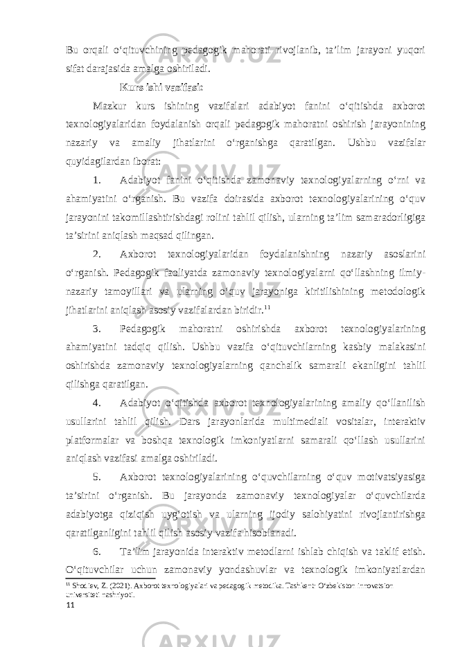 Bu orqali oʻqituvchining pedagogik mahorati rivojlanib, taʼlim jarayoni yuqori sifat darajasida amalga oshiriladi. Kurs ishi vazifasi: Mazkur kurs ishining vazifalari adabiyot fanini oʻqitishda axborot texnologiyalaridan foydalanish orqali pedagogik mahoratni oshirish jarayonining nazariy va amaliy jihatlarini o‘rganishga qaratilgan. Ushbu vazifalar quyidagilardan iborat: 1. Adabiyot fanini oʻqitishda zamonaviy texnologiyalarning oʻrni va ahamiyatini o‘rganish. Bu vazifa doirasida axborot texnologiyalarining oʻquv jarayonini takomillashtirishdagi rolini tahlil qilish, ularning taʼlim samaradorligiga taʼsirini aniqlash maqsad qilingan. 2. Axborot texnologiyalaridan foydalanishning nazariy asoslarini oʻrganish. Pedagogik faoliyatda zamonaviy texnologiyalarni qoʻllashning ilmiy- nazariy tamoyillari va ularning oʻquv jarayoniga kiritilishining metodologik jihatlarini aniqlash asosiy vazifalardan biridir. 11 3. Pedagogik mahoratni oshirishda axborot texnologiyalarining ahamiyatini tadqiq qilish. Ushbu vazifa oʻqituvchilarning kasbiy malakasini oshirishda zamonaviy texnologiyalarning qanchalik samarali ekanligini tahlil qilishga qaratilgan. 4. Adabiyot oʻqitishda axborot texnologiyalarining amaliy qoʻllanilish usullarini tahlil qilish. Dars jarayonlarida multimediali vositalar, interaktiv platformalar va boshqa texnologik imkoniyatlarni samarali qoʻllash usullarini aniqlash vazifasi amalga oshiriladi. 5. Axborot texnologiyalarining oʻquvchilarning o‘quv motivatsiyasiga taʼsirini oʻrganish. Bu jarayonda zamonaviy texnologiyalar oʻquvchilarda adabiyotga qiziqish uygʻotish va ularning ijodiy salohiyatini rivojlantirishga qaratilganligini tahlil qilish asosiy vazifa hisoblanadi. 6. Taʼlim jarayonida interaktiv metodlarni ishlab chiqish va taklif etish. Oʻqituvchilar uchun zamonaviy yondashuvlar va texnologik imkoniyatlardan 11 Shodiev, Z. (2021). Axborot texnologiyalari va pedagogik metodika. Tashkent: O‘zbekiston innovatsion universiteti nashriyoti. 11 