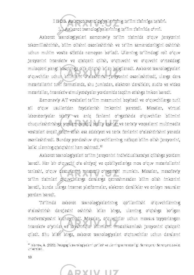 I BOB. Axborot texnologiyalarining ta&#39;lim tizimiga ta&#39;siri. 1.1.Axborot texnologiyalarining ta&#39;lim tizimida oʻrni . Axborot texnologiyalari zamonaviy ta’lim tizimida o‘quv jarayonini takomillashtirish, bilim olishni osonlashtirish va ta’lim samaradorligini oshirish uchun muhim vosita sifatida namoyon bo‘ladi. Ularning taʼlimdagi roli o‘quv jarayonini interaktiv va qiziqarli qilish, o‘qituvchi va o‘quvchi o‘rtasidagi muloqotni yangi bosqichga olib chiqish bilan belgilanadi. Axborot texnologiyalari o‘quvchilar uchun bilimlarni o‘zlashtirish jarayonini osonlashtiradi, ularga dars materiallarini turli formatlarda, shu jumladan, elektron darsliklar, audio va video materiallar, interaktiv simulyatsiyalar yordamida taqdim etishga imkon beradi. Zamonaviy AT vositalari ta’lim mazmunini boyitadi va o‘quvchilarga turli xil o‘quv usullaridan foydalanish imkonini yaratadi. Masalan, virtual laboratoriyalar tabiiy va aniq fanlarni o‘rgatishda o‘quvchilar bilimini chuqurlashtirishga yordam beradi, badiiy asarlar va tarixiy voqealarni multimedia vositalari orqali talqin etish esa adabiyot va tarix fanlarini o‘zlashtirishni yanada osonlashtiradi. Bunday yondashuv o‘quvchilarning nafaqat bilim olish jarayonini, balki ularning qiziqishini ham oshiradi. 12 Axborot texnologiyalari ta’lim jarayonini individualizatsiya qilishga yordam beradi. Har bir o‘quvchi o‘z ehtiyoj va qobiliyatlariga mos o‘quv materiallarini tanlashi, o‘quv dasturlarini mustaqil o‘rganishi mumkin. Masalan, masofaviy taʼlim tizimlari o‘quvchilarga darslarga qatnashmasdan bilim olish imkonini beradi, bunda ularga internet platformalar, elektron darsliklar va onlayn resurslar yordam beradi. Taʼlimda axborot texnologiyalarining qoʻllanilishi oʻquvchilarning o‘zlashtirish darajasini oshirish bilan birga, ularning o‘qishga bo‘lgan motivatsiyasini kuchaytiradi. Masalan, o‘quvchilar uchun maxsus tayyorlangan interaktiv o‘yinlar va topshiriqlar bilimlarni mustahkamlash jarayonini qiziqarli qiladi. Shu bilan birga, axborot texnologiyalari o‘qituvchilar uchun darslarni 12 Islomov, A. (2020). Pedagogik texnologiyalarni qo‘llash va ularning samaradorligi. Samarqand: Samarqand davlat universiteti. 13 