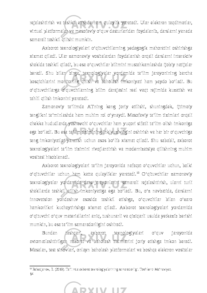 rejalashtirish va tashkil etishda ham qulaylik yaratadi. Ular elektron taqdimotlar, virtual platformalar va masofaviy o‘quv dasturlaridan foydalanib, darslarni yanada samarali tashkil qilishi mumkin. Axborot texnologiyalari o‘qituvchilarning pedagogik mahoratini oshirishga xizmat qiladi. Ular zamonaviy vositalardan foydalanish orqali darslarni interaktiv shaklda tashkil qiladi, bu esa o‘quvchilar bilimini mustahkamlashda ijobiy natijalar beradi. Shu bilan birga, texnologiyalar yordamida ta’lim jarayonining barcha bosqichlarini monitoring qilish va baholash imkoniyati ham paydo bo‘ladi. Bu o‘qituvchilarga o‘quvchilarning bilim darajasini real vaqt rejimida kuzatish va tahlil qilish imkonini yaratadi. Zamonaviy ta’limda ATning keng joriy etilishi, shuningdek, ijtimoiy tenglikni ta’minlashda ham muhim rol o‘ynaydi. Masofaviy taʼlim tizimlari orqali chekka hududlarda yashovchi o‘quvchilar ham yuqori sifatli ta’lim olish imkoniga ega bo‘ladi. Bu esa taʼlim tizimining inklyuzivligini oshirish va har bir o‘quvchiga teng imkoniyatlar yaratish uchun asos bo‘lib xizmat qiladi. Shu sababli, axborot texnologiyalari ta’lim tizimini rivojlantirish va modernizatsiya qilishning muhim vositasi hisoblanadi. Axborot texnologiyalari taʼlim jarayonida nafaqat o‘quvchilar uchun, balki o‘qituvchilar uchun ham katta qulayliklar yaratadi. 13 O‘qituvchilar zamonaviy texnologiyalar yordamida dars jarayonlarini samarali rejalashtirish, ularni turli shakllarda tashkil qilish imkoniyatiga ega bo‘ladi. Bu, o‘z navbatida, darslarni innovatsion yondashuv asosida tashkil etishga, oʻquvchilar bilan o‘zaro hamkorlikni kuchaytirishga xizmat qiladi. Axborot texnologiyalari yordamida o‘qituvchi o‘quv materiallarini aniq, tushunarli va qiziqarli usulda yetkazib berishi mumkin, bu esa taʼlim samaradorligini oshiradi. Bundan tashqari, axborot texnologiyalari o‘quv jarayonida avtomatlashtirilgan nazorat va baholash tizimlarini joriy etishga imkon beradi. Masalan, test sinovlari, onlayn baholash platformalari va boshqa elektron vositalar 13 Babadjanov, E. (2019). Ta’limda axborot texnologiyalarining samaradorligi. Toshkent: Ma’naviyat. 14 