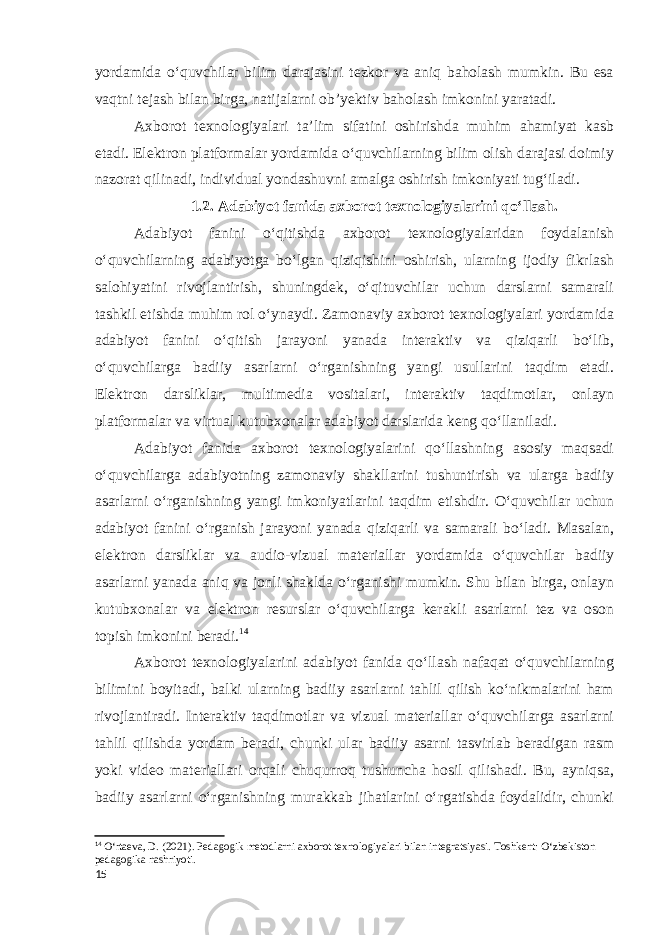 yordamida o‘quvchilar bilim darajasini tezkor va aniq baholash mumkin. Bu esa vaqtni tejash bilan birga, natijalarni ob’yektiv baholash imkonini yaratadi. Axborot texnologiyalari ta’lim sifatini oshirishda muhim ahamiyat kasb etadi. Elektron platformalar yordamida o‘quvchilarning bilim olish darajasi doimiy nazorat qilinadi, individual yondashuvni amalga oshirish imkoniyati tug‘iladi. 1.2. Adabiyot fanida axborot texnologiyalarini qo‘llash. Adabiyot fanini o‘qitishda axborot texnologiyalaridan foydalanish o‘quvchilarning adabiyotga bo‘lgan qiziqishini oshirish, ularning ijodiy fikrlash salohiyatini rivojlantirish, shuningdek, o‘qituvchilar uchun darslarni samarali tashkil etishda muhim rol o‘ynaydi. Zamonaviy axborot texnologiyalari yordamida adabiyot fanini o‘qitish jarayoni yanada interaktiv va qiziqarli bo‘lib, o‘quvchilarga badiiy asarlarni o‘rganishning yangi usullarini taqdim etadi. Elektron darsliklar, multimedia vositalari, interaktiv taqdimotlar, onlayn platformalar va virtual kutubxonalar adabiyot darslarida keng qo‘llaniladi. Adabiyot fanida axborot texnologiyalarini qo‘llashning asosiy maqsadi o‘quvchilarga adabiyotning zamonaviy shakllarini tushuntirish va ularga badiiy asarlarni o‘rganishning yangi imkoniyatlarini taqdim etishdir. O‘quvchilar uchun adabiyot fanini o‘rganish jarayoni yanada qiziqarli va samarali bo‘ladi. Masalan, elektron darsliklar va audio-vizual materiallar yordamida o‘quvchilar badiiy asarlarni yanada aniq va jonli shaklda o‘rganishi mumkin. Shu bilan birga, onlayn kutubxonalar va elektron resurslar o‘quvchilarga kerakli asarlarni tez va oson topish imkonini beradi. 14 Axborot texnologiyalarini adabiyot fanida qo‘llash nafaqat o‘quvchilarning bilimini boyitadi, balki ularning badiiy asarlarni tahlil qilish ko‘nikmalarini ham rivojlantiradi. Interaktiv taqdimotlar va vizual materiallar o‘quvchilarga asarlarni tahlil qilishda yordam beradi, chunki ular badiiy asarni tasvirlab beradigan rasm yoki video materiallari orqali chuqurroq tushuncha hosil qilishadi. Bu, ayniqsa, badiiy asarlarni o‘rganishning murakkab jihatlarini o‘rgatishda foydalidir, chunki 14 O‘rtaeva, D. (2021). Pedagogik metodlarni axborot texnologiyalari bilan integratsiyasi. Toshkent: O‘zbekiston pedagogika nashriyoti. 15 