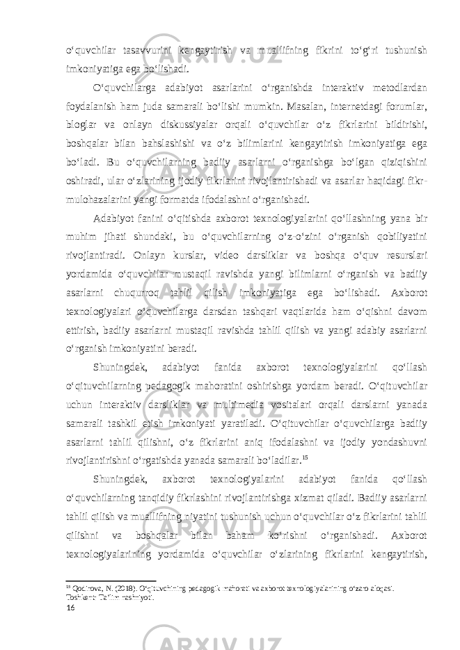 o‘quvchilar tasavvurini kengaytirish va muallifning fikrini to‘g‘ri tushunish imkoniyatiga ega bo‘lishadi. O‘quvchilarga adabiyot asarlarini o‘rganishda interaktiv metodlardan foydalanish ham juda samarali bo‘lishi mumkin. Masalan, internetdagi forumlar, bloglar va onlayn diskussiyalar orqali o‘quvchilar o‘z fikrlarini bildirishi, boshqalar bilan bahslashishi va o‘z bilimlarini kengaytirish imkoniyatiga ega bo‘ladi. Bu o‘quvchilarning badiiy asarlarni o‘rganishga bo‘lgan qiziqishini oshiradi, ular o‘zlarining ijodiy fikrlarini rivojlantirishadi va asarlar haqidagi fikr- mulohazalarini yangi formatda ifodalashni o‘rganishadi. Adabiyot fanini o‘qitishda axborot texnologiyalarini qo‘llashning yana bir muhim jihati shundaki, bu o‘quvchilarning o‘z-o‘zini o‘rganish qobiliyatini rivojlantiradi. Onlayn kurslar, video darsliklar va boshqa o‘quv resurslari yordamida o‘quvchilar mustaqil ravishda yangi bilimlarni o‘rganish va badiiy asarlarni chuqurroq tahlil qilish imkoniyatiga ega bo‘lishadi. Axborot texnologiyalari o‘quvchilarga darsdan tashqari vaqtlarida ham o‘qishni davom ettirish, badiiy asarlarni mustaqil ravishda tahlil qilish va yangi adabiy asarlarni o‘rganish imkoniyatini beradi. Shuningdek, adabiyot fanida axborot texnologiyalarini qo‘llash o‘qituvchilarning pedagogik mahoratini oshirishga yordam beradi. O‘qituvchilar uchun interaktiv darsliklar va multimedia vositalari orqali darslarni yanada samarali tashkil etish imkoniyati yaratiladi. O‘qituvchilar o‘quvchilarga badiiy asarlarni tahlil qilishni, o‘z fikrlarini aniq ifodalashni va ijodiy yondashuvni rivojlantirishni o‘rgatishda yanada samarali bo‘ladilar. 15 Shuningdek, axborot texnologiyalarini adabiyot fanida qo‘llash o‘quvchilarning tanqidiy fikrlashini rivojlantirishga xizmat qiladi. Badiiy asarlarni tahlil qilish va muallifning niyatini tushunish uchun o‘quvchilar o‘z fikrlarini tahlil qilishni va boshqalar bilan baham ko‘rishni o‘rganishadi. Axborot texnologiyalarining yordamida o‘quvchilar o‘zlarining fikrlarini kengaytirish, 15 Qodirova, N. (2018). O‘qituvchining pedagogik mahorati va axborot texnologiyalarining o‘zaro aloqasi. Toshkent: Ta’lim nashriyoti. 16 