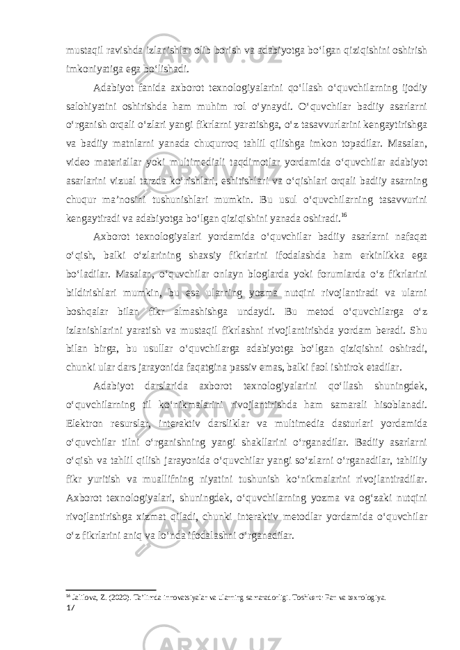 mustaqil ravishda izlanishlar olib borish va adabiyotga bo‘lgan qiziqishini oshirish imkoniyatiga ega bo‘lishadi. Adabiyot fanida axborot texnologiyalarini qo‘llash o‘quvchilarning ijodiy salohiyatini oshirishda ham muhim rol o‘ynaydi. O‘quvchilar badiiy asarlarni o‘rganish orqali o‘zlari yangi fikrlarni yaratishga, o‘z tasavvurlarini kengaytirishga va badiiy matnlarni yanada chuqurroq tahlil qilishga imkon topadilar. Masalan, video materiallar yoki multimediali taqdimotlar yordamida o‘quvchilar adabiyot asarlarini vizual tarzda ko‘rishlari, eshitishlari va o‘qishlari orqali badiiy asarning chuqur ma’nosini tushunishlari mumkin. Bu usul o‘quvchilarning tasavvurini kengaytiradi va adabiyotga bo‘lgan qiziqishini yanada oshiradi. 16 Axborot texnologiyalari yordamida o‘quvchilar badiiy asarlarni nafaqat o‘qish, balki o‘zlarining shaxsiy fikrlarini ifodalashda ham erkinlikka ega bo‘ladilar. Masalan, o‘quvchilar onlayn bloglarda yoki forumlarda o‘z fikrlarini bildirishlari mumkin, bu esa ularning yozma nutqini rivojlantiradi va ularni boshqalar bilan fikr almashishga undaydi. Bu metod o‘quvchilarga o‘z izlanishlarini yaratish va mustaqil fikrlashni rivojlantirishda yordam beradi. Shu bilan birga, bu usullar o‘quvchilarga adabiyotga bo‘lgan qiziqishni oshiradi, chunki ular dars jarayonida faqatgina passiv emas, balki faol ishtirok etadilar. Adabiyot darslarida axborot texnologiyalarini qo‘llash shuningdek, o‘quvchilarning til ko‘nikmalarini rivojlantirishda ham samarali hisoblanadi. Elektron resurslar, interaktiv darsliklar va multimedia dasturlari yordamida o‘quvchilar tilni o‘rganishning yangi shakllarini o‘rganadilar. Badiiy asarlarni o‘qish va tahlil qilish jarayonida o‘quvchilar yangi so‘zlarni o‘rganadilar, tahliliy fikr yuritish va muallifning niyatini tushunish ko‘nikmalarini rivojlantiradilar. Axborot texnologiyalari, shuningdek, o‘quvchilarning yozma va og‘zaki nutqini rivojlantirishga xizmat qiladi, chunki interaktiv metodlar yordamida o‘quvchilar o‘z fikrlarini aniq va lo‘nda ifodalashni o‘rganadilar. 16 Jalilova, Z. (2020). Ta’limda innovatsiyalar va ularning samaradorligi. Toshkent: Fan va texnologiya. 17 