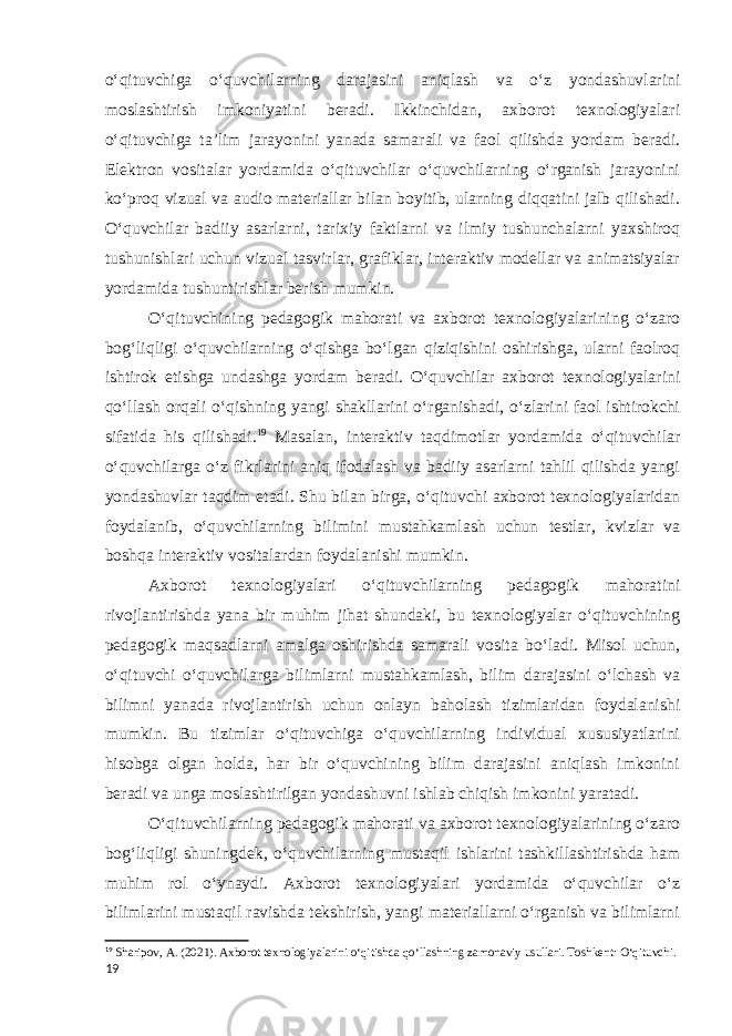 o‘qituvchiga o‘quvchilarning darajasini aniqlash va o‘z yondashuvlarini moslashtirish imkoniyatini beradi. Ikkinchidan, axborot texnologiyalari o‘qituvchiga ta’lim jarayonini yanada samarali va faol qilishda yordam beradi. Elektron vositalar yordamida o‘qituvchilar o‘quvchilarning o‘rganish jarayonini ko‘proq vizual va audio materiallar bilan boyitib, ularning diqqatini jalb qilishadi. O‘quvchilar badiiy asarlarni, tarixiy faktlarni va ilmiy tushunchalarni yaxshiroq tushunishlari uchun vizual tasvirlar, grafiklar, interaktiv modellar va animatsiyalar yordamida tushuntirishlar berish mumkin. O‘qituvchining pedagogik mahorati va axborot texnologiyalarining o‘zaro bog‘liqligi o‘quvchilarning o‘qishga bo‘lgan qiziqishini oshirishga, ularni faolroq ishtirok etishga undashga yordam beradi. O‘quvchilar axborot texnologiyalarini qo‘llash orqali o‘qishning yangi shakllarini o‘rganishadi, o‘zlarini faol ishtirokchi sifatida his qilishadi. 19 Masalan, interaktiv taqdimotlar yordamida o‘qituvchilar o‘quvchilarga o‘z fikrlarini aniq ifodalash va badiiy asarlarni tahlil qilishda yangi yondashuvlar taqdim etadi. Shu bilan birga, o‘qituvchi axborot texnologiyalaridan foydalanib, o‘quvchilarning bilimini mustahkamlash uchun testlar, kvizlar va boshqa interaktiv vositalardan foydalanishi mumkin. Axborot texnologiyalari o‘qituvchilarning pedagogik mahoratini rivojlantirishda yana bir muhim jihat shundaki, bu texnologiyalar o‘qituvchining pedagogik maqsadlarni amalga oshirishda samarali vosita bo‘ladi. Misol uchun, o‘qituvchi o‘quvchilarga bilimlarni mustahkamlash, bilim darajasini o‘lchash va bilimni yanada rivojlantirish uchun onlayn baholash tizimlaridan foydalanishi mumkin. Bu tizimlar o‘qituvchiga o‘quvchilarning individual xususiyatlarini hisobga olgan holda, har bir o‘quvchining bilim darajasini aniqlash imkonini beradi va unga moslashtirilgan yondashuvni ishlab chiqish imkonini yaratadi. O‘qituvchilarning pedagogik mahorati va axborot texnologiyalarining o‘zaro bog‘liqligi shuningdek, o‘quvchilarning mustaqil ishlarini tashkillashtirishda ham muhim rol o‘ynaydi. Axborot texnologiyalari yordamida o‘quvchilar o‘z bilimlarini mustaqil ravishda tekshirish, yangi materiallarni o‘rganish va bilimlarni 19 Sharipov, A. (2021). Axborot texnologiyalarini o‘qitishda qo‘llashning zamonaviy usullari. Toshkent: O‘qituvchi. 19 