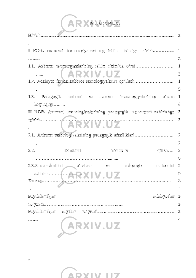 MUNDARIJA: Kirish.......................................................................................................... ... .. ..... . 3 I BOB. Axborot texnologiyalarining ta&#39;lim tizimiga ta&#39;siri…………... …...... 1 3 1.1 . Axborot texnologiyalarining ta&#39;lim tizimida oʻrni…………………….. ….... 1 3 1.2 . Adabiyot fanida axborot texnologiyalarini qo‘llash……………………... … 1 5 1.3 . Pedagogik mahorat va axborot texnologiyalarining oʻzaro bog‘liqligi…...... 1 8 II BOB. Axborot texnologiyalarining pedagogik mahoratni oshirishga ta&#39;siri……………………………………………………………………………. . 2 2 2.1 . Axborot texnologiyalarining pedagogik afzalliklari … …………………... … 2 2 2.2 . Darslarni interaktiv qilish ….. …………………………………………......... 2 6 2.3 .Samaradorlikni oʻlchash va pedagogik mahoratni oshirish……………......... 2 9 Xulosa…………………………………………………………………… ...…. … 3 1 Foydalanilgan adabyotlar r oʻyx ati……………………………… … ……… ... .. 3 3 Foydalanilgan saytlar r oʻyx ati………………………………………… ... …... .. 3 4 2 