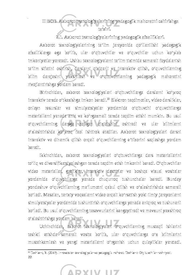 II BOB. Axborot texnologiyalarining pedagogik mahoratni oshirishga ta&#39;siri. 2.1. Axborot texnologiyalarining pedagogik afzalliklari. Axborot texnologiyalarining ta’lim jarayonida qo‘llanilishi pedagogik afzalliklarga ega bo‘lib, ular o‘qituvchilar va o‘quvchilar uchun ko‘plab imkoniyatlar yaratadi. Ushbu texnologiyalarni ta’lim tizimida samarali foydalanish ta’lim sifatini oshirish, darslarni qiziqarli va interaktiv qilish, o‘quvchilarning bilim darajasini yaxshilash va o‘qituvchilarning pedagogik mahoratini rivojlantirishga yordam beradi. Birinchidan, axborot texnologiyalari o‘qituvchilarga darslarni ko‘proq interaktiv tarzda o‘tkazishga imkon beradi. 22 Elektron taqdimotlar, video darsliklar, onlayn resurslar va simulyatsiyalar yordamida o‘qituvchi o‘quvchilarga materiallarni yanada aniq va ko‘rgazmali tarzda taqdim etishi mumkin. Bu usul o‘quvchilarning darsga bo‘lgan qiziqishini oshiradi va ular bilimlarni o‘zlashtirishda ko‘proq faol ishtirok etadilar. Axborot texnologiyalari darsni interaktiv va dinamik qilish orqali o‘quvchilarning e’tiborini saqlashga yordam beradi. Ikkinchidan, axborot texnologiyalari o‘qituvchilarga dars materiallarini to‘liq va diversifikatsiyalashgan tarzda taqdim etish imkonini beradi. O‘qituvchilar video materiallar, grafiklar, interaktiv dasturlar va boshqa vizual vositalar yordamida o‘quvchilarga yanada chuqurroq tushunchalar beradi. Bunday yondashuv o‘quvchilarning ma’lumotni qabul qilish va o‘zlashtirishda samarali bo‘ladi. Masalan, tarixiy voqealarni video orqali ko‘rsatish yoki ilmiy jarayonlarni simulyatsiyalar yordamida tushuntirish o‘quvchilarga yanada aniqroq va tushunarli bo‘ladi. Bu usul o‘quvchilarning tasavvurlarini kengaytiradi va mavzuni yaxshiroq o‘zlashtirishga yordam beradi. Uchinchidan, axborot texnologiyalari o‘quvchilarning mustaqil ishlarini tashkil etishda samarali vosita bo‘lib, ular o‘quvchilarga o‘z bilimlarini mustahkamlash va yangi materiallarni o‘rganish uchun qulayliklar yaratadi. 22 Tashkent, R. (2017). Innovatsion texnologiyalar va pedagogik mahorat. Toshkent: O‘qituvchilar nashriyoti. 22 
