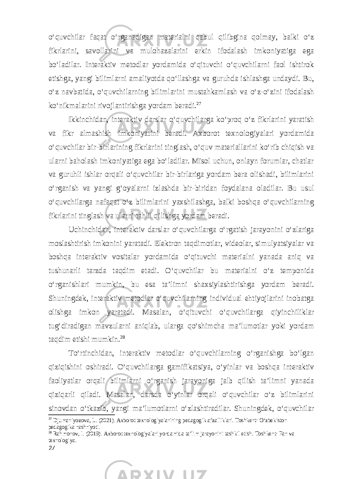o‘quvchilar faqat o‘rganadigan materialni qabul qilibgina qolmay, balki o‘z fikrlarini, savollarini va mulohazalarini erkin ifodalash imkoniyatiga ega bo‘ladilar. Interaktiv metodlar yordamida o‘qituvchi o‘quvchilarni faol ishtirok etishga, yangi bilimlarni amaliyotda qo‘llashga va guruhda ishlashga undaydi. Bu, o‘z navbatida, o‘quvchilarning bilimlarini mustahkamlash va o‘z-o‘zini ifodalash ko‘nikmalarini rivojlantirishga yordam beradi. 27 Ikkinchidan, interaktiv darslar o‘quvchilarga ko‘proq o‘z fikrlarini yaratish va fikr almashish imkoniyatini beradi. Axborot texnologiyalari yordamida o‘quvchilar bir-birlarining fikrlarini tinglash, o‘quv materiallarini ko‘rib chiqish va ularni baholash imkoniyatiga ega bo‘ladilar. Misol uchun, onlayn forumlar, chatlar va guruhli ishlar orqali o‘quvchilar bir-birlariga yordam bera olishadi, bilimlarini o‘rganish va yangi g‘oyalarni izlashda bir-biridan foydalana oladilar. Bu usul o‘quvchilarga nafaqat o‘z bilimlarini yaxshilashga, balki boshqa o‘quvchilarning fikrlarini tinglash va ularni tahlil qilishga yordam beradi. Uchinchidan, interaktiv darslar o‘quvchilarga o‘rgatish jarayonini o‘zlariga moslashtirish imkonini yaratadi. Elektron taqdimotlar, videolar, simulyatsiyalar va boshqa interaktiv vositalar yordamida o‘qituvchi materialni yanada aniq va tushunarli tarzda taqdim etadi. O‘quvchilar bu materialni o‘z temponida o‘rganishlari mumkin, bu esa ta’limni shaxsiylashtirishga yordam beradi. Shuningdek, interaktiv metodlar o‘quvchilarning individual ehtiyojlarini inobatga olishga imkon yaratadi. Masalan, o‘qituvchi o‘quvchilarga qiyinchiliklar tug‘diradigan mavzularni aniqlab, ularga qo‘shimcha ma’lumotlar yoki yordam taqdim etishi mumkin. 28 To‘rtinchidan, interaktiv metodlar o‘quvchilarning o‘rganishga bo‘lgan qiziqishini oshiradi. O‘quvchilarga gamifikatsiya, o‘yinlar va boshqa interaktiv faoliyatlar orqali bilimlarni o‘rganish jarayoniga jalb qilish ta’limni yanada qiziqarli qiladi. Masalan, darsda o‘yinlar orqali o‘quvchilar o‘z bilimlarini sinovdan o‘tkazib, yangi ma’lumotlarni o‘zlashtiradilar. Shuningdek, o‘quvchilar 27 Djumaniyozova, L. (2021). Axborot texnologiyalarining pedagogik afzalliklari. Toshkent: O‘zbekiston pedagogika nashriyoti. 28 Rahmonov, I. (2019). Axborot texnologiyalari yordamida ta’lim jarayonini tashkil etish. Toshkent: Fan va texnologiya. 27 