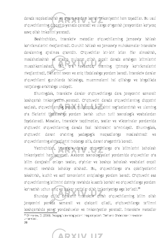 darsda raqobatlashish va o‘zaro yordam berish imkoniyatini ham topadilar. Bu usul o‘quvchilarning diqqatini yanada qaratadi va ularga o‘rganish jarayonidan ko‘proq zavq olish imkonini yaratadi. Beshinchidan, interaktiv metodlar o‘quvchilarning jamoaviy ishlash ko‘nikmalarini rivojlantiradi. Guruhli ishlash va jamoaviy muhokamalar interaktiv darslarning ajralmas qismidir. O‘quvchilar bir-biri bilan fikr almashish, maslahatlashish va o‘zaro muloqot qilish orqali darsda erishgan bilimlarini mustahkamlashadi. Bu, o‘z navbatida, ularning ijtimoiy ko‘nikmalarini rivojlantiradi, fikrlarini ravon va aniq ifodalashga yordam beradi. Interaktiv darslar o‘quvchilarni guruhlarda ishlashga, muammolarni hal qilishga va birgalikda natijalarga erishishga undaydi. Shuningdek, interaktiv darslar o‘qituvchilarga dars jarayonini samarali boshqarish imkoniyatini yaratadi. O‘qituvchi darsda o‘quvchilarning diqqatini saqlash, o‘quvchilarning o‘zaro muloqotda bo‘lishini rag‘batlantirish va ularning o‘z fikrlarini ifodalashga yordam berish uchun turli texnologik vositalardan foydalanadi. Masalan, interaktiv taqdimotlar, testlar va viktorinalar yordamida o‘qituvchi o‘quvchilarning darsda faol ishtirokini ta’minlaydi. Shuningdek, o‘qituvchi darsni o‘zining pedagogik maqsadlariga moslashtiradi va o‘quvchilarning ehtiyojlarini inobatga olib, darsni o‘zgartirib boradi. Yettinchidan, interaktiv darslar o‘quvchilarga o‘z bilimlarini baholash imkoniyatini ham yaratadi. Axborot texnologiyalari yordamida o‘quvchilar o‘z bilim darajasini onlayn testlar, o‘yinlar va boshqa baholash vositalari orqali mustaqil ravishda baholay olishadi. Bu, o‘quvchilarga o‘z qobiliyatlarini tekshirish, kuchli va zaif tomonlarini aniqlashga yordam beradi. O‘qituvchi esa o‘quvchilarning bilimini doimiy ravishda kuzatib borishi va o‘quvchilarga yordam ko‘rsatish uchun aniq va tezkor natijalar olish imkoniyatiga ega bo‘ladi. 29 Shunday qilib, darslarni interaktiv qilish o‘quvchilarning bilim olish jarayonini yanada samarali va qiziqarli qiladi, o‘qituvchilarga ta’limni boshqarishda yangi yondashuvlar va imkoniyatlar yaratadi. Interaktiv metodlar 29 O‘rmonov, D. (2019). Pedagogik texnologiyalarni integratsiyalash. Toshkent: O‘zbekiston innovatsion universiteti. 28 
