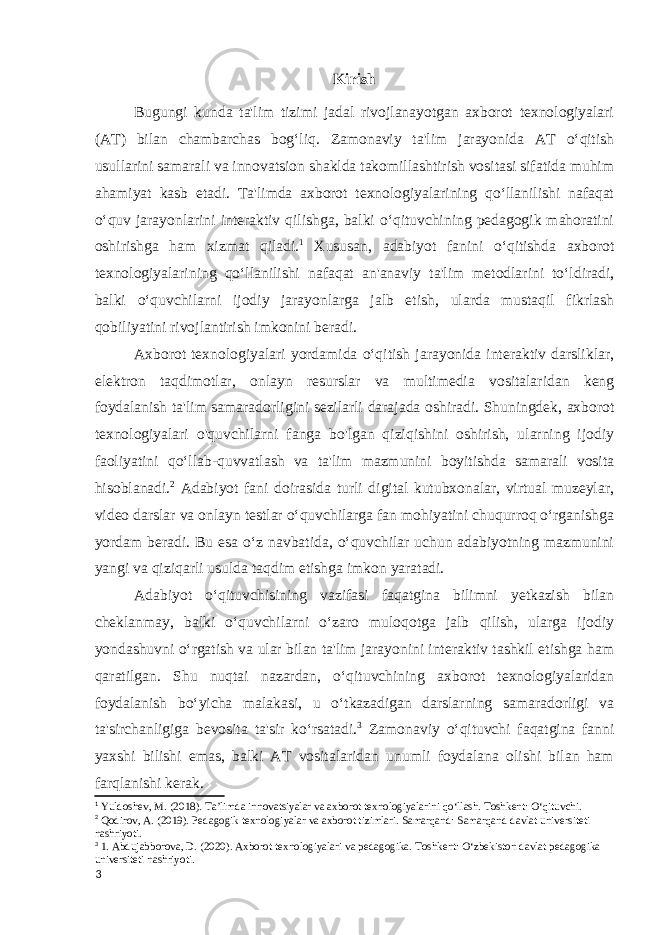 Kirish Bugungi kunda ta&#39;lim tizimi jadal rivojlanayotgan axborot texnologiyalari (AT) bilan chambarchas bogʻliq. Zamonaviy ta&#39;lim jarayonida AT oʻqitish usullarini samarali va innovatsion shaklda takomillashtirish vositasi sifatida muhim ahamiyat kasb etadi. Ta&#39;limda axborot texnologiyalarining qoʻllanilishi nafaqat oʻquv jarayonlarini interaktiv qilishga, balki oʻqituvchining pedagogik mahoratini oshirishga ham xizmat qiladi. 1 Xususan, adabiyot fanini oʻqitishda axborot texnologiyalarining qoʻllanilishi nafaqat an&#39;anaviy ta&#39;lim metodlarini toʻldiradi, balki oʻquvchilarni ijodiy jarayonlarga jalb etish, ularda mustaqil fikrlash qobiliyatini rivojlantirish imkonini beradi. Axborot texnologiyalari yordamida oʻqitish jarayonida interaktiv darsliklar, elektron taqdimotlar, onlayn resurslar va multimedia vositalaridan keng foydalanish ta&#39;lim samaradorligini sezilarli darajada oshiradi. Shuningdek, axborot texnologiyalari o&#39;quvchilarni fanga bo&#39;lgan qiziqishini oshirish, ularning ijodiy faoliyatini qoʻllab-quvvatlash va ta&#39;lim mazmunini boyitishda samarali vosita hisoblanadi. 2 Adabiyot fani doirasida turli digital kutubxonalar, virtual muzeylar, video darslar va onlayn testlar oʻquvchilarga fan mohiyatini chuqurroq oʻrganishga yordam beradi. Bu esa oʻz navbatida, oʻquvchilar uchun adabiyotning mazmunini yangi va qiziqarli usulda taqdim etishga imkon yaratadi. Adabiyot oʻqituvchisining vazifasi faqatgina bilimni yetkazish bilan cheklanmay, balki oʻquvchilarni oʻzaro muloqotga jalb qilish, ularga ijodiy yondashuvni oʻrgatish va ular bilan ta&#39;lim jarayonini interaktiv tashkil etishga ham qaratilgan. Shu nuqtai nazardan, oʻqituvchining axborot texnologiyalaridan foydalanish boʻyicha malakasi, u oʻtkazadigan darslarning samaradorligi va ta&#39;sirchanligiga bevosita ta&#39;sir koʻrsatadi. 3 Zamonaviy oʻqituvchi faqatgina fanni yaxshi bilishi emas, balki AT vositalaridan unumli foydalana olishi bilan ham farqlanishi kerak. 1 Yuldoshev, M. (2018). Ta’limda innovatsiyalar va axborot texnologiyalarini qo‘llash. Toshkent: O‘qituvchi. 2 Qodirov, A. (2019). Pedagogik texnologiyalar va axborot tizimlari. Samarqand: Samarqand davlat universiteti nashriyoti. 3 1. Abdujabborova, D. (2020). Axborot texnologiyalari va pedagogika. Toshkent: O‘zbekiston davlat pedagogika universiteti nashriyoti. 3 