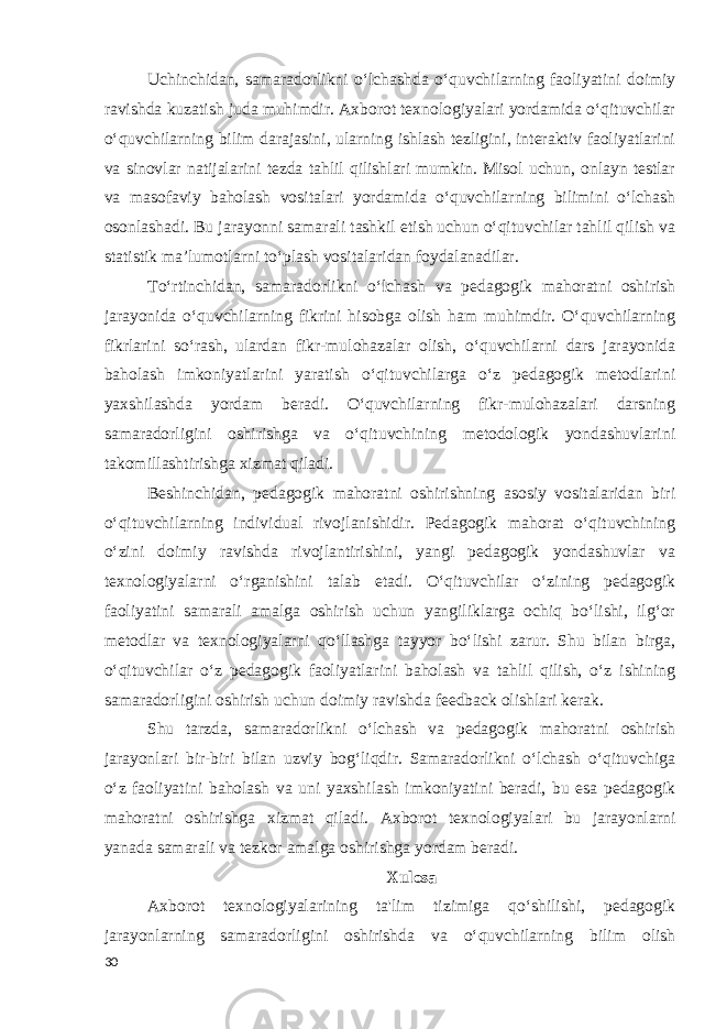 Uchinchidan, samaradorlikni o‘lchashda o‘quvchilarning faoliyatini doimiy ravishda kuzatish juda muhimdir. Axborot texnologiyalari yordamida o‘qituvchilar o‘quvchilarning bilim darajasini, ularning ishlash tezligini, interaktiv faoliyatlarini va sinovlar natijalarini tezda tahlil qilishlari mumkin. Misol uchun, onlayn testlar va masofaviy baholash vositalari yordamida o‘quvchilarning bilimini o‘lchash osonlashadi. Bu jarayonni samarali tashkil etish uchun o‘qituvchilar tahlil qilish va statistik ma’lumotlarni to‘plash vositalaridan foydalanadilar. To‘rtinchidan, samaradorlikni o‘lchash va pedagogik mahoratni oshirish jarayonida o‘quvchilarning fikrini hisobga olish ham muhimdir. O‘quvchilarning fikrlarini so‘rash, ulardan fikr-mulohazalar olish, o‘quvchilarni dars jarayonida baholash imkoniyatlarini yaratish o‘qituvchilarga o‘z pedagogik metodlarini yaxshilashda yordam beradi. O‘quvchilarning fikr-mulohazalari darsning samaradorligini oshirishga va o‘qituvchining metodologik yondashuvlarini takomillashtirishga xizmat qiladi. Beshinchidan, pedagogik mahoratni oshirishning asosiy vositalaridan biri o‘qituvchilarning individual rivojlanishidir. Pedagogik mahorat o‘qituvchining o‘zini doimiy ravishda rivojlantirishini, yangi pedagogik yondashuvlar va texnologiyalarni o‘rganishini talab etadi. O‘qituvchilar o‘zining pedagogik faoliyatini samarali amalga oshirish uchun yangiliklarga ochiq bo‘lishi, ilg‘or metodlar va texnologiyalarni qo‘llashga tayyor bo‘lishi zarur. Shu bilan birga, o‘qituvchilar o‘z pedagogik faoliyatlarini baholash va tahlil qilish, o‘z ishining samaradorligini oshirish uchun doimiy ravishda feedback olishlari kerak. Shu tarzda, samaradorlikni o‘lchash va pedagogik mahoratni oshirish jarayonlari bir-biri bilan uzviy bog‘liqdir. Samaradorlikni o‘lchash o‘qituvchiga o‘z faoliyatini baholash va uni yaxshilash imkoniyatini beradi, bu esa pedagogik mahoratni oshirishga xizmat qiladi. Axborot texnologiyalari bu jarayonlarni yanada samarali va tezkor amalga oshirishga yordam beradi. Xulosa Axborot texnologiyalarining ta&#39;lim tizimiga qo‘shilishi, pedagogik jarayonlarning samaradorligini oshirishda va o‘quvchilarning bilim olish 30 