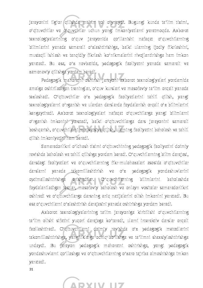 jarayonini ilg‘or qilishda muhim rol o‘ynaydi. Bugungi kunda ta’lim tizimi, o‘qituvchilar va o‘quvchilar uchun yangi imkoniyatlarni yaratmoqda. Axborot texnologiyalarining o‘quv jarayonida qo‘llanishi nafaqat o‘quvchilarning bilimlarini yanada samarali o‘zlashtirishiga, balki ularning ijodiy fikrlashini, mustaqil ishlash va tanqidiy fikrlash ko‘nikmalarini rivojlantirishga ham imkon yaratadi. Bu esa, o‘z navbatida, pedagogik faoliyatni yanada samarali va zamonaviy qilishga yordam beradi. Pedagogik mahoratni oshirish jarayoni axborot texnologiyalari yordamida amalga oshiriladigan treninglar, o‘quv kurslari va masofaviy ta’lim orqali yanada tezlashadi. O‘qituvchilar o‘z pedagogik faoliyatlarini tahlil qilish, yangi texnologiyalarni o‘rganish va ulardan darslarda foydalanish orqali o‘z bilimlarini kengaytiradi. Axborot texnologiyalari nafaqat o‘quvchilarga yangi bilimlarni o‘rganish imkonini yaratadi, balki o‘qituvchilarga dars jarayonini samarali boshqarish, o‘quvchilarni motivatsiya qilish, ularning faoliyatini baholash va tahlil qilish imkoniyatini ham beradi. Samaradorlikni o‘lchash tizimi o‘qituvchining pedagogik faoliyatini doimiy ravishda baholash va tahlil qilishga yordam beradi. O‘quvchilarning bilim darajasi, darsdagi faoliyatlari va o‘quvchilarning fikr-mulohazalari asosida o‘qituvchilar darslarni yanada takomillashtirish va o‘z pedagogik yondashuvlarini optimallashtirishga erishadilar. O‘quvchilarning bilimlarini baholashda foydalaniladigan testlar, masofaviy baholash va onlayn vositalar samaradorlikni oshiradi va o‘qituvchilarga darsning aniq natijalarini olish imkonini yaratadi. Bu esa o‘quvchilarni o‘zlashtirish darajasini yanada oshirishga yordam beradi. Axborot texnologiyalarining ta&#39;lim jarayoniga kiritilishi o‘quvchilarning ta’lim olishi sifatini yuqori darajaga ko‘taradi, ularni interaktiv darslar orqali faollashtiradi. O‘qituvchilarni doimiy ravishda o‘z pedagogik metodlarini takomillashtirishga, yangiliklarga ochiq bo‘lishga va ta’limni shaxsiylashtirishga undaydi. Bu jarayon pedagogik mahoratni oshirishga, yangi pedagogik yondashuvlarni qo‘llashga va o‘qituvchilarning o‘zaro tajriba almashishiga imkon yaratadi. 31 