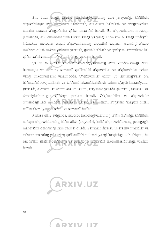 Shu bilan birga, axborot texnologiyalarining dars jarayoniga kiritilishi o‘quvchilarga o‘z bilimlarini tekshirish, o‘z-o‘zini baholash va o‘zgaruvchan talablar asosida o‘zgarishlar qilish imkonini beradi. Bu o‘quvchilarni mustaqil fikrlashga, o‘z bilimlarini mustahkamlashga va yangi bilimlarni izlashga undaydi. Interaktiv metodlar orqali o‘quvchilarning diqqatini saqlash, ularning o‘zaro muloqot qilish imkoniyatlarini yaratish, guruhli ishlash va ijodiy muammolarni hal qilish ko‘nikmalarini rivojlantirishga yordam beradi. Ta’lim tizimidagi axborot texnologiyalarining o‘rni kundan-kunga ortib bormoqda va ularning samarali qo‘llanishi o‘quvchilar va o‘qituvchilar uchun yangi imkoniyatlarni yaratmoqda. O‘qituvchilar uchun bu texnologiyalar o‘z bilimlarini rivojlantirish va ta’limni takomillashtirish uchun ajoyib imkoniyatlar yaratadi, o‘quvchilar uchun esa bu ta’lim jarayonini yanada qiziqarli, samarali va shaxsiylashtirilgan qilishga yordam beradi. O‘qituvchilar va o‘quvchilar o‘rtasidagi faol muloqot, interaktiv darslar va mustaqil o‘rganish jarayoni orqali ta’lim tizimi yanada sifatli va samarali bo‘ladi. Xulosa qilib aytganda, axborot texnologiyalarining ta&#39;lim tizimiga kiritilishi nafaqat o‘quvchilarning bilim olish jarayonini, balki o‘qituvchilarning pedagogik mahoratini oshirishga ham xizmat qiladi. Samarali darslar, interaktiv metodlar va axborot texnologiyalarining qo‘llanilishi ta’limni yangi bosqichga olib chiqadi, bu esa ta’lim sifatini oshirishga va pedagogik faoliyatni takomillashtirishga yordam beradi. 32 