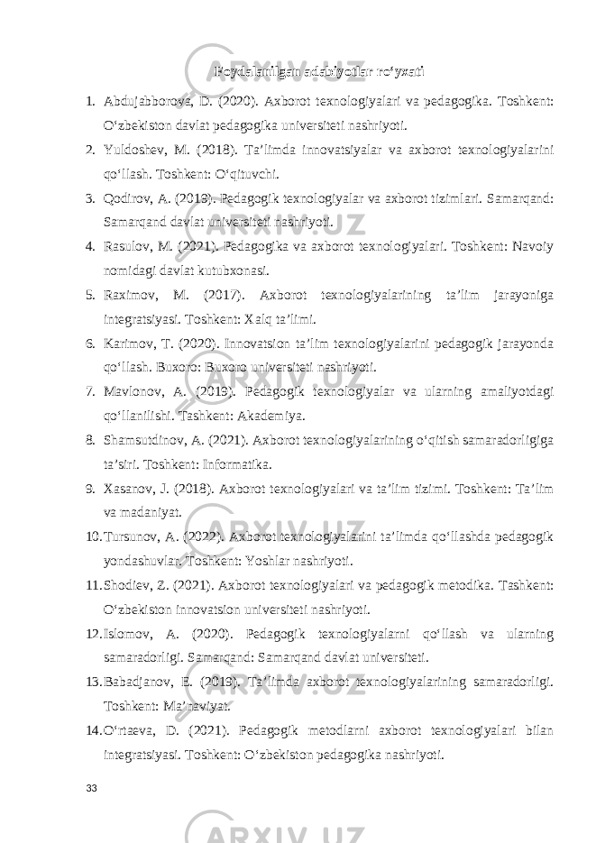 Foydalanilgan adabiyotlar roʻyxati 1. Abdujabborova, D. (2020). Axborot texnologiyalari va pedagogika. Toshkent: O‘zbekiston davlat pedagogika universiteti nashriyoti. 2. Yuldoshev, M. (2018). Ta’limda innovatsiyalar va axborot texnologiyalarini qo‘llash. Toshkent: O‘qituvchi. 3. Qodirov, A. (2019). Pedagogik texnologiyalar va axborot tizimlari. Samarqand: Samarqand davlat universiteti nashriyoti. 4. Rasulov, M. (2021). Pedagogika va axborot texnologiyalari. Toshkent: Navoiy nomidagi davlat kutubxonasi. 5. Raximov, M. (2017). Axborot texnologiyalarining ta’lim jarayoniga integratsiyasi. Toshkent: Xalq ta’limi. 6. Karimov, T. (2020). Innovatsion ta’lim texnologiyalarini pedagogik jarayonda qo‘llash. Buxoro: Buxoro universiteti nashriyoti. 7. Mavlonov, A. (2019). Pedagogik texnologiyalar va ularning amaliyotdagi qo‘llanilishi. Tashkent: Akademiya. 8. Shamsutdinov, A. (2021). Axborot texnologiyalarining o‘qitish samaradorligiga ta’siri. Toshkent: Informatika. 9. Xasanov, J. (2018). Axborot texnologiyalari va ta’lim tizimi. Toshkent: Ta’lim va madaniyat. 10. Tursunov, A. (2022). Axborot texnologiyalarini ta’limda qo‘llashda pedagogik yondashuvlar. Toshkent: Yoshlar nashriyoti. 11. Shodiev, Z. (2021). Axborot texnologiyalari va pedagogik metodika. Tashkent: O‘zbekiston innovatsion universiteti nashriyoti. 12. Islomov, A. (2020). Pedagogik texnologiyalarni qo‘llash va ularning samaradorligi. Samarqand: Samarqand davlat universiteti. 13. Babadjanov, E. (2019). Ta’limda axborot texnologiyalarining samaradorligi. Toshkent: Ma’naviyat. 14. O‘rtaeva, D. (2021). Pedagogik metodlarni axborot texnologiyalari bilan integratsiyasi. Toshkent: O‘zbekiston pedagogika nashriyoti. 33 