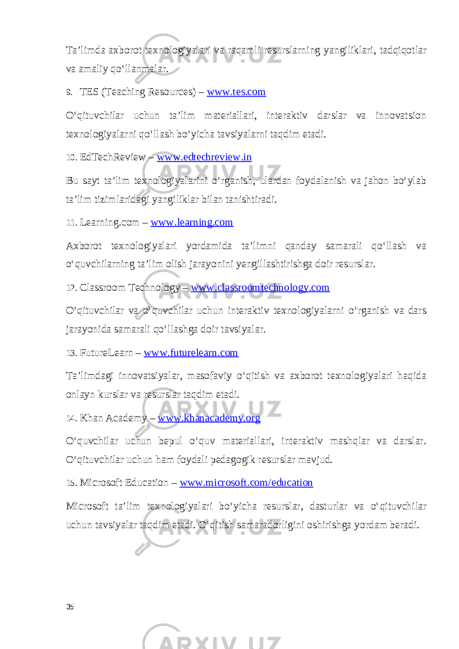 Ta’limda axborot texnologiyalari va raqamli resurslarning yangiliklari, tadqiqotlar va amaliy qo‘llanmalar. 9. TES (Teaching Resources) – www.tes.com O‘qituvchilar uchun ta’lim materiallari, interaktiv darslar va innovatsion texnologiyalarni qo‘llash bo‘yicha tavsiyalarni taqdim etadi. 10. EdTechReview – www.edtechreview.in Bu sayt ta’lim texnologiyalarini o‘rganish, ulardan foydalanish va jahon bo‘ylab ta’lim tizimlaridagi yangiliklar bilan tanishtiradi. 11. Learning.com – www.learning.com Axborot texnologiyalari yordamida ta’limni qanday samarali qo‘llash va o‘quvchilarning ta’lim olish jarayonini yengillashtirishga doir resurslar. 12. Classroom Technology – www.classroomtechnology.com O‘qituvchilar va o‘quvchilar uchun interaktiv texnologiyalarni o‘rganish va dars jarayonida samarali qo‘llashga doir tavsiyalar. 13. FutureLearn – www.futurelearn.com Ta’limdagi innovatsiyalar, masofaviy o‘qitish va axborot texnologiyalari haqida onlayn kurslar va resurslar taqdim etadi. 14. Khan Academy – www.khanacademy.org O‘quvchilar uchun bepul o‘quv materiallari, interaktiv mashqlar va darslar. O‘qituvchilar uchun ham foydali pedagogik resurslar mavjud. 15. Microsoft Education – www.microsoft.com/education Microsoft ta’lim texnologiyalari bo‘yicha resurslar, dasturlar va o‘qituvchilar uchun tavsiyalar taqdim etadi. O‘qitish samaradorligini oshirishga yordam beradi. 35 