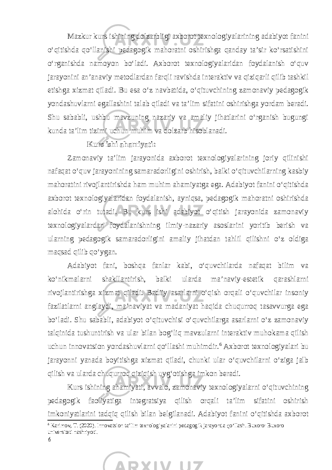 Mazkur kurs ishining dolzarbligi axborot texnologiyalarining adabiyot fanini oʻqitishda qoʻllanishi pedagogik mahoratni oshirishga qanday taʼsir ko‘rsatishini oʻrganishda namoyon bo‘ladi. Axborot texnologiyalaridan foydalanish oʻquv jarayonini anʼanaviy metodlardan farqli ravishda interaktiv va qiziqarli qilib tashkil etishga xizmat qiladi. Bu esa oʻz navbatida, oʻqituvchining zamonaviy pedagogik yondashuvlarni egallashini talab qiladi va taʼlim sifatini oshirishga yordam beradi. Shu sababli, ushbu mavzuning nazariy va amaliy jihatlarini o‘rganish bugungi kunda taʼlim tizimi uchun muhim va dolzarb hisoblanadi. Kurs ishi ahamiyati: Zamonaviy taʼlim jarayonida axborot texnologiyalarining joriy qilinishi nafaqat oʻquv jarayonining samaradorligini oshirish, balki oʻqituvchilarning kasbiy mahoratini rivojlantirishda ham muhim ahamiyatga ega. Adabiyot fanini oʻqitishda axborot texnologiyalaridan foydalanish, ayniqsa, pedagogik mahoratni oshirishda alohida oʻrin tutadi. Bu kurs ishi adabiyot oʻqitish jarayonida zamonaviy texnologiyalardan foydalanishning ilmiy-nazariy asoslarini yoritib berish va ularning pedagogik samaradorligini amaliy jihatdan tahlil qilishni oʻz oldiga maqsad qilib qoʻygan. Adabiyot fani, boshqa fanlar kabi, oʻquvchilarda nafaqat bilim va koʻnikmalarni shakllantirish, balki ularda maʼnaviy-estetik qarashlarni rivojlantirishga xizmat qiladi. Badiiy asarlarni oʻqish orqali oʻquvchilar insoniy fazilatlarni anglaydi, maʼnaviyat va madaniyat haqida chuqurroq tasavvurga ega boʻladi. Shu sababli, adabiyot oʻqituvchisi oʻquvchilarga asarlarni o‘z zamonaviy talqinida tushuntirish va ular bilan bogʻliq mavzularni interaktiv muhokama qilish uchun innovatsion yondashuvlarni qoʻllashi muhimdir. 6 Axborot texnologiyalari bu jarayonni yanada boyitishga xizmat qiladi, chunki ular oʻquvchilarni oʻziga jalb qilish va ularda chuqurroq qiziqish uyg‘otishga imkon beradi. Kurs ishining ahamiyati, avvalo, zamonaviy texnologiyalarni oʻqituvchining pedagogik faoliyatiga integratsiya qilish orqali taʼlim sifatini oshirish imkoniyatlarini tadqiq qilish bilan belgilanadi. Adabiyot fanini oʻqitishda axborot 6 Karimov, T. (2020). Innovatsion ta’lim texnologiyalarini pedagogik jarayonda qo‘llash. Buxoro: Buxoro universiteti nashriyoti. 6 