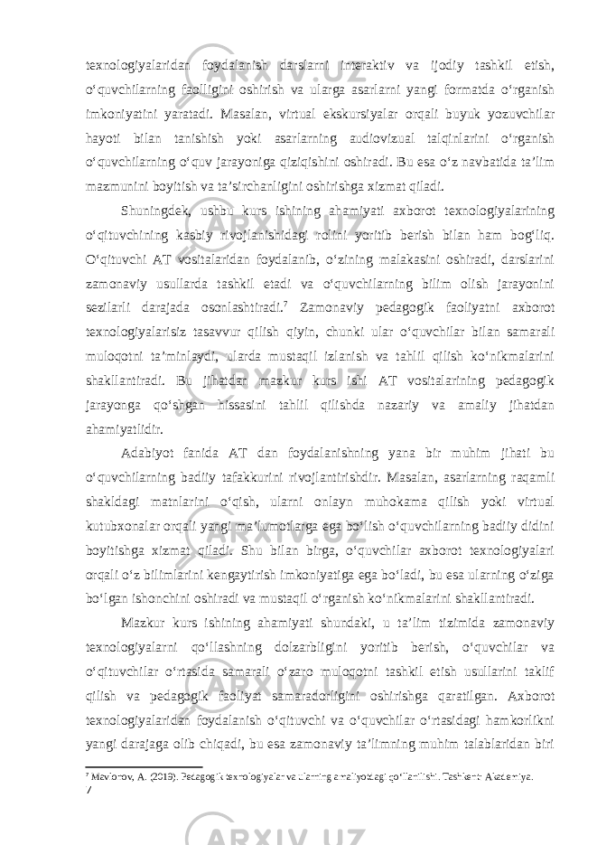 texnologiyalaridan foydalanish darslarni interaktiv va ijodiy tashkil etish, oʻquvchilarning faolligini oshirish va ularga asarlarni yangi formatda oʻrganish imkoniyatini yaratadi. Masalan, virtual ekskursiyalar orqali buyuk yozuvchilar hayoti bilan tanishish yoki asarlarning audiovizual talqinlarini oʻrganish oʻquvchilarning o‘quv jarayoniga qiziqishini oshiradi. Bu esa oʻz navbatida taʼlim mazmunini boyitish va taʼsirchanligini oshirishga xizmat qiladi. Shuningdek, ushbu kurs ishining ahamiyati axborot texnologiyalarining oʻqituvchining kasbiy rivojlanishidagi rolini yoritib berish bilan ham bogʻliq. Oʻqituvchi AT vositalaridan foydalanib, oʻzining malakasini oshiradi, darslarini zamonaviy usullarda tashkil etadi va oʻquvchilarning bilim olish jarayonini sezilarli darajada osonlashtiradi. 7 Zamonaviy pedagogik faoliyatni axborot texnologiyalarisiz tasavvur qilish qiyin, chunki ular oʻquvchilar bilan samarali muloqotni taʼminlaydi, ularda mustaqil izlanish va tahlil qilish koʻnikmalarini shakllantiradi. Bu jihatdan mazkur kurs ishi AT vositalarining pedagogik jarayonga qoʻshgan hissasini tahlil qilishda nazariy va amaliy jihatdan ahamiyatlidir. Adabiyot fanida AT dan foydalanishning yana bir muhim jihati bu oʻquvchilarning badiiy tafakkurini rivojlantirishdir. Masalan, asarlarning raqamli shakldagi matnlarini oʻqish, ularni onlayn muhokama qilish yoki virtual kutubxonalar orqali yangi maʼlumotlarga ega boʻlish oʻquvchilarning badiiy didini boyitishga xizmat qiladi. Shu bilan birga, oʻquvchilar axborot texnologiyalari orqali oʻz bilimlarini kengaytirish imkoniyatiga ega boʻladi, bu esa ularning oʻziga bo‘lgan ishonchini oshiradi va mustaqil oʻrganish koʻnikmalarini shakllantiradi. Mazkur kurs ishining ahamiyati shundaki, u taʼlim tizimida zamonaviy texnologiyalarni qoʻllashning dolzarbligini yoritib berish, oʻquvchilar va oʻqituvchilar oʻrtasida samarali oʻzaro muloqotni tashkil etish usullarini taklif qilish va pedagogik faoliyat samaradorligini oshirishga qaratilgan. Axborot texnologiyalaridan foydalanish oʻqituvchi va oʻquvchilar oʻrtasidagi hamkorlikni yangi darajaga olib chiqadi, bu esa zamonaviy taʼlimning muhim talablaridan biri 7 Mavlonov, A. (2019). Pedagogik texnologiyalar va ularning amaliyotdagi qo‘llanilishi. Tashkent: Akademiya. 7 