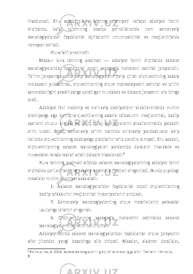 hisoblanadi. Shu sababli, kurs ishining ahamiyati nafaqat adabiyot fanini oʻqitishda, balki taʼlimning boshqa yoʻnalishlarida ham zamonaviy texnologiyalardan foydalanish tajribalarini umumlashtirish va rivojlantirishda namoyon boʻladi. Kurs ishi predmeti: Mazkur kurs ishining predmeti — adabiyot fanini oʻqitishda axborot texnologiyalaridan foydalanish orqali pedagogik mahoratni oshirish jarayonidir. Taʼlim jarayoniga zamonaviy texnologiyalarni joriy qilish oʻqituvchining kasbiy malakasini yuksaltirish, oʻquvchilarning o‘quv motivatsiyasini oshirish va taʼlim samaradorligini yaxshilashga qaratilgan murakkab va dolzarb jarayonni oʻz ichiga oladi. Adabiyot fani madaniy va maʼnaviy qadriyatlarni shakllantirishda muhim ahamiyatga ega boʻlib, oʻquvchilarning estetik tafakkurini rivojlantirish, badiiy asarlarni chuqur anglash va tahlil qilish koʻnikmalarini shakllantirishda yetakchi oʻrin tutadi. Biroq, zamonaviy taʼlim tizimida anʼanaviy yondashuvlar koʻp hollarda oʻquvchilarning adabiyotga qiziqishini toʻla qondira olmaydi. Shu sababli, o‘qituvchilarning axborot texnologiyalari yordamida darslarni interaktiv va innovatsion tarzda tashkil etishi dolzarb hisoblanadi. 8 Kurs ishining predmeti sifatida axborot texnologiyalarining adabiyot fanini oʻqitishda qoʻllanilishining nazariy va amaliy jihatlari oʻrganiladi. Bunda quyidagi masalalar muhim ahamiyat kasb etadi: 1. Axborot texnologiyalaridan foydalanish orqali oʻquvchilarning badiiy tafakkurini rivojlantirish imkoniyatlarini aniqlash. 2. Zamonaviy texnologiyalarning oʻquv materiallarini yetkazish usullariga taʼsirini oʻrganish. 3. Oʻqituvchilarning pedagogik mahoratini oshirishda axborot texnologiyalarining rolini tahlil qilish. Adabiyot fanida axborot texnologiyalaridan foydalanish oʻquv jarayonini sifat jihatidan yangi bosqichga olib chiqadi. Masalan, elektron darsliklar, 8 Shamsutdinov, A. (2021). Axborot texnologiyalarining o‘qitish samaradorligiga ta’siri. Toshkent: Informatika. 8 