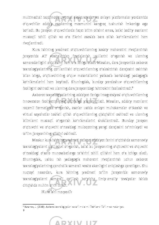 multimediali taqdimotlar, virtual ekskursiyalar va onlayn platformalar yordamida oʻquvchilar adabiy asarlarning mazmunini kengroq tushunish imkoniga ega boʻladi. Bu jarayon oʻquvchilarda faqat bilim olishni emas, balki badiiy asarlarni mustaqil tahlil qilish va oʻz fikrini asoslab bera olish koʻnikmalarini ham rivojlantiradi. Kurs ishining predmeti oʻqituvchilarning kasbiy mahoratini rivojlantirish jarayonida AT vositalaridan foydalanish usullarini o‘rganish va ularning samaradorligini aniqlashni ham oʻz ichiga oladi. Masalan, dars jarayonida axborot texnologiyalarining qoʻllanilishi oʻquvchilarning oʻzlashtirish darajasini oshirish bilan birga, o‘qituvchining oʻquv materiallarini yetkazib berishdagi pedagogik ko‘nikmalarini ham boyitadi. Shuningdek, bunday yondashuv oʻquvchilarning faolligini oshiradi va ularning dars jarayonidagi ishtirokini faollashtiradi. 9 Axborot texnologiyalarining adabiyot faniga integratsiyasi oʻqituvchilarning innovatsion faoliyatini rivojlantirishga xizmat qiladi. Masalan, adabiy matnlarni raqamli formatlarda oʻrganish, asarlar ustida onlayn muhokamalar oʻtkazish va virtual sayohatlar tashkil qilish o‘quvchilarning qiziqishini oshiradi va ularning bilimlarni mustaqil oʻrganish koʻnikmalarini shakllantiradi. Bunday jarayon oʻqituvchi va oʻquvchi oʻrtasidagi muloqotning yangi darajasini taʼminlaydi va taʼlim jarayonining sifatini oshiradi. Mazkur kurs ishining predmeti nafaqat adabiyot fanini oʻqitishda zamonaviy texnologiyalarni qoʻllashni oʻrganish, balki bu jarayonning oʻqituvchi va oʻquvchi oʻrtasidagi oʻzaro munosabatlarga taʼsirini tahlil qilishni ham oʻz ichiga oladi. Shuningdek, ushbu ish pedagogik mahoratni rivojlantirish uchun axborot texnologiyalarining qanchalik samarali vosita ekanligini aniqlashga qaratilgan. Shu nuqtayi nazardan, kurs ishining predmeti taʼlim jarayonida zamonaviy texnologiyalarni samarali qoʻllash boʻyicha ilmiy-amaliy tavsiyalar ishlab chiqishda muhim oʻrin tutadi. Kurs ishi maqsadi: 9 Xasanov, J. (2018). Axborot texnologiyalari va ta’lim tizimi. Toshkent: Ta’lim va madaniyat. 9 