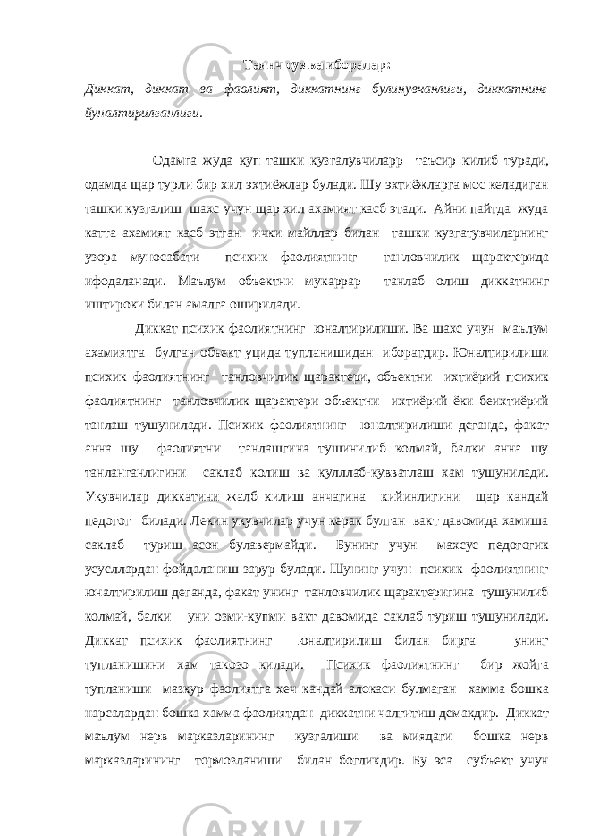 Таянч суз ва иборалар : Диккат, диккат ва фаолият, диккатнинг булинувчанлиги, диккатнинг йуналтирилганлиги. Одамга жуда куп ташки кузгалувчиларр таъсир килиб туради, одамда щар турли бир хил эхтиёжлар булади. Шу эхтиёжларга мос келадиган ташки кузгалиш шахс учун щар хил ахамият касб этади. Айни пайтда жуда катта ахамият касб этган ички майллар билан ташки кузгатувчиларнинг узора муносабати психик фаолиятнинг танловчилик щарактерида ифодаланади. Маълум объектни мукаррар танлаб олиш диккатнинг иштироки билан амалга оширилади. Диккат психик фаолиятнинг юналтирилиши. Ва шахс учун маълум ахамиятга булган объект уцида тупланишидан иборатдир. Юналтирилиши психик фаолиятнинг танловчилик щарактери, объектни ихтиёрий психик фаолиятнинг танловчилик щарактери объектни ихтиёрий ёки беихтиёрий танлаш тушунилади. Психик фаолиятнинг юналтирилиши деганда, факат анна шу фаолиятни танлашгина тушинилиб колмай, балки анна шу танланганлигини саклаб колиш ва кулллаб-кувватлаш хам тушунилади. Укувчилар диккатини жалб килиш анчагина кийинлигини щар кандай педогог билади. Лекин укувчилар учун керак булган вакт давомида хамиша саклаб туриш асон булавермайди. Бунинг учун махсус педогогик усусллардан фойдаланиш зарур булади. Шунинг учун психик фаолиятнинг юналтирилиш деганда, факат унинг танловчилик щарактеригина тушунилиб колмай, балки уни озми-купми вакт давомида саклаб туриш тушунилади. Диккат психик фаолиятнинг юналтирилиш билан бирга унинг тупланишини хам такозо килади. Психик фаолиятнинг бир жойга тупланиши мазкур фаолиятга хеч кандай алокаси булмаган хамма бошка нарсалардан бошка хамма фаолиятдан диккатни чалгитиш демакдир. Диккат маълум нерв марказларининг кузгалиши ва миядаги бошка нерв марказларининг тормозланиши билан богликдир. Бу эса субъект учун 