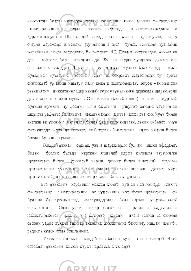 ахамиятли булган кузгатувчиларни ажратиши, яъни психик фаолиятнинг юналтирилишининг содда мисоли сифатида ориентатсиярефлексини курсатиш мумкин. Щар кандай янгидан юзага келаган кузгатувчи, агар у етарли даражада интенсив (кучланишга эга) булса, тегишли кузгалиш жараёнини юзага келтиради, бу рефлекс И.П.Павлов айтганидек, «нима у» деган рефлекс билан ифодаланади. Бу эса содда турдагим диккатнинг физиологик асосидир. Диккатнинг куп даража мураккаброк тарзда намоён буладиган турларига нисбатан нерв ва секретор жараёнлари бу тарика синчиклаб урганиш ишлари хали амалга оширилмаган. Бирок «активатсия реакцияси» диккатнинг щар кандай тури учун муайян даражада щарактерли деб тахмини килиш мумкин. Оренгатсия (билиб олиш) анчагина муракаб булиши мумкин. Бу фаолият янги объектни тушуниб олишга каратилган шартсиз рефлекс билангина чекланмайди. Диккат ассотсиатсия йули билан англаш ва узининг янгилиги билан фарк килмайдиган, лекин субъект учун фавкулодда алохида ахамият касб этган объектларни идрок килиш билан боглик булиши мумкин. Жиддийдиккат , одатда, узига щарактерли булган ташки ифодалар билан боглик булади: нарсани яхшилаб идрок килишга каратилган щаракатлар билан (тикилиб караш, диккат билан эшитиш) ортикча щаракатларни тухтатиш, нафас олишни секинлаштириш, диккат учун щарактерли булган юз щаракатлари билан боглик булади. Биз диккатни каратиши максад килиб куйган пайтимизда психик фаолиятнинг юналтирилиши ва тупланиши ихтиёрсиз щарактерга эга булиши ёки кутилмаганда фавкулоддалиги билан одамни уз-узича жазб этиб олади. Одам узига таъсир килаётган нарсаларга, ходисаларга юбажарилаётган фаолиятига берилиб кетади. Бизга таниш ва ёкимли овозни радио оркали эшитар эканмиз, диккатимиз беихтиёр ишдан чалгиб , радиога кулок сола бошлаймиз. Ихтиёрсиз диккат кандай сабабларга кура юзага келади? Нима сабабдан диккатни баъзан бирон нарса жалб килади?. 