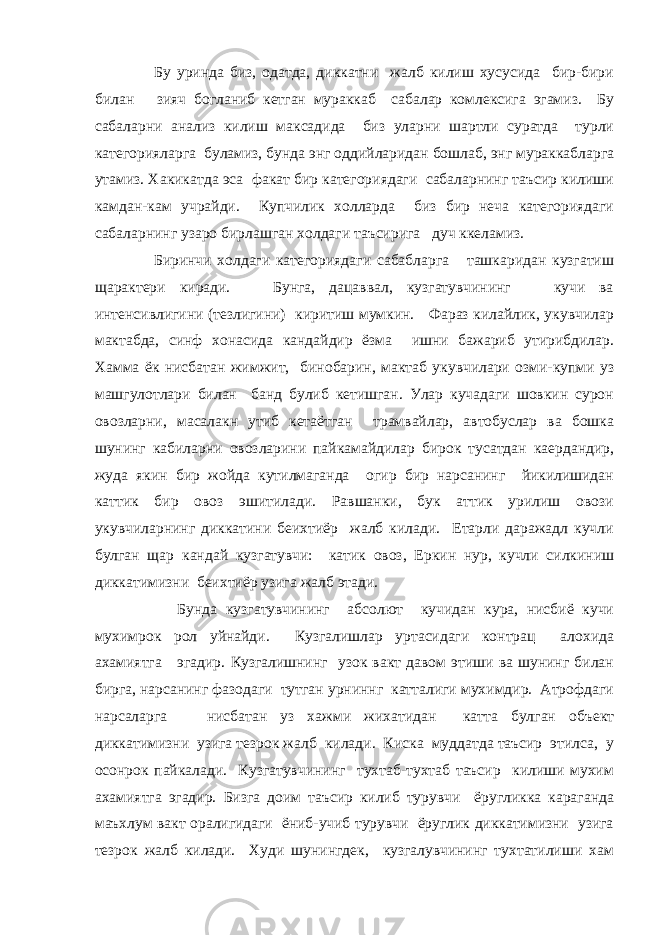  Бу уринда биз, одатда, диккатни жалб килиш хусусида бир-бири билан зияч богланиб кетган мураккаб сабалар комлексига эгамиз. Бу сабаларни анализ килиш максадида биз уларни шартли суратда турли категорияларга буламиз, бунда энг оддийларидан бошлаб, энг мураккабларга утамиз. Хакикатда эса факат бир категориядаги сабаларнинг таъсир килиши камдан-кам учрайди. Купчилик холларда биз бир неча категориядаги сабаларнинг узаро бирлашган холдаги таъсирига дуч ккеламиз. Биринчи холдаги категориядаги сабабларга ташкаридан кузгатиш щарактери киради. Бунга, дацаввал, кузгатувчининг кучи ва интенсивлигини (тезлигини) киритиш мумкин. Фараз килайлик, укувчилар мактабда, синф хонасида кандайдир ёзма ишни бажариб утирибдилар. Хамма ёк нисбатан жимжит, бинобарин, мактаб укувчилари озми-купми уз машгулотлари билан банд булиб кетишган. Улар кучадаги шовкин сурон овозларни, масалакн утиб кетаётган трамвайлар, автобуслар ва бошка шунинг кабиларни овозларини пайкамайдилар бирок тусатдан каердандир, жуда якин бир жойда кутилмаганда огир бир нарсанинг йикилишидан каттик бир овоз эшитилади. Равшанки, бук аттик урилиш овози укувчиларнинг диккатини беихтиёр жалб килади. Етарли даражадл кучли булган щар кандай кузгатувчи: катик овоз, Еркин нур, кучли силкиниш диккатимизни беихтиёр узига жалб этади. Бунда кузгатувчининг абсолют кучидан кура, нисбиё кучи мухимрок рол уйнайди. Кузгалишлар уртасидаги контрац алохида ахамиятга эгадир. Кузгалишнинг узок вакт давом этиши ва шунинг билан бирга, нарсанинг фазодаги тутган урниннг катталиги мухимдир. Атрофдаги нарсаларга нисбатан уз хажми жихатидан катта булган объект диккатимизни узига тезрок жалб килади. Киска муддатда таъсир этилса, у осонрок пайкалади. Кузгатувчининг тухтаб-тухтаб таъсир килиши мухим ахамиятга эгадир. Бизга доим таъсир килиб турувчи ёругликка караганда маъхлум вакт оралигидаги ёниб-учиб турувчи ёруглик диккатимизни узига тезрок жалб килади. Худи шунингдек, кузгалувчининг тухтатилиши хам 