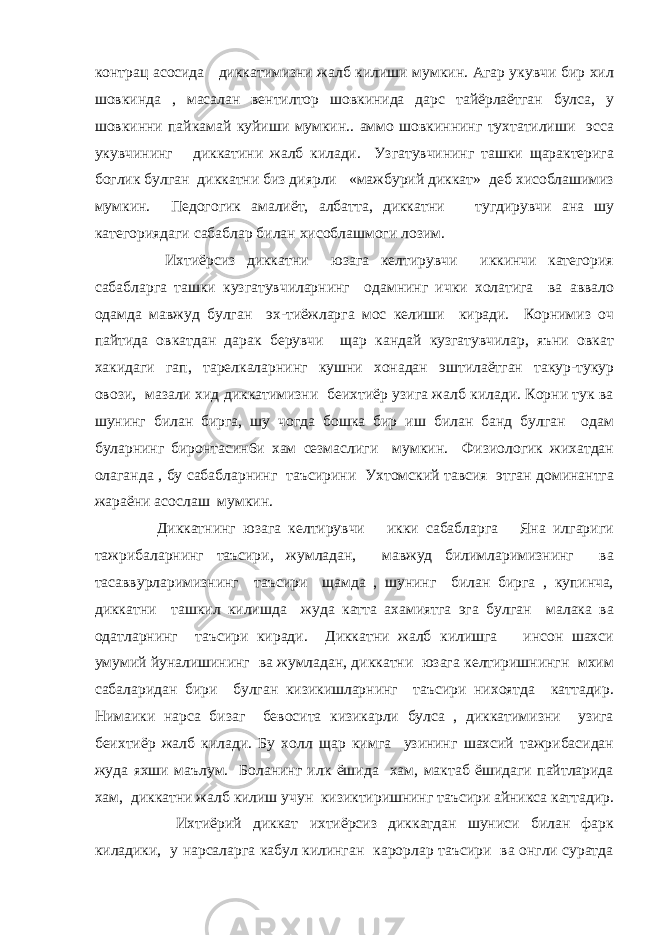 контрац асосида диккатимизни жалб килиши мумкин. Агар укувчи бир хил шовкинда , масалан вентилтор шовкинида дарс тайёрлаётган булса, у шовкинни пайкамай куйиши мумкин.. аммо шовкиннинг тухтатилиши эсса укувчининг диккатини жалб килади. Узгатувчининг ташки щарактерига боглик булган диккатни биз диярли «мажбурий диккат» деб хисоблашимиз мумкин. Педогогик амалиёт, албатта, диккатни тугдирувчи ана шу категориядаги сабаблар билан хисоблашмоги лозим. Ихтиёрсиз диккатни юзага келтирувчи иккинчи категория сабабларга ташки кузгатувчиларнинг одамнинг ички холатига ва аввало одамда мавжуд булган эх-тиёжларга мос келиши киради. Корнимиз оч пайтида овкатдан дарак берувчи щар кандай кузгатувчилар, яъни овкат хакидаги гап, тарелкаларнинг кушни хонадан эштилаётган такур-тукур овози, мазали хид диккатимизни беихтиёр узига жалб килади. Корни тук ва шунинг билан бирга, шу чогда бошка бир иш билан банд булган одам буларнинг биронтасин6и хам сезмаслиги мумкин. Физиологик жихатдан олаганда , бу сабабларнинг таъсирини Ухтомский тавсия этган доминантга жараёни асослаш мумкин. Диккатнинг юзага келтирувчи икки сабабларга Яна илгариги тажрибаларнинг таъсири, жумладан, мавжуд билимларимизнинг ва тасаввурларимизнинг таъсири щамда , шунинг билан бирга , купинча, диккатни ташкил килишда жуда катта ахамиятга эга булган малака ва одатларнинг таъсири киради. Диккатни жалб килишга инсон шахси умумий йуналишининг ва жумладан, диккатни юзага келтиришнингн мхим сабаларидан бири булган кизикишларнинг таъсири нихоятда каттадир. Нимаики нарса бизаг бевосита кизикарли булса , диккатимизни узига беихтиёр жалб килади. Бу холл щар кимга узининг шахсий тажрибасидан жуда яхши маълум. Боланинг илк ёшида хам, мактаб ёшидаги пайтларида хам, диккатни жалб килиш учун кизиктиришнинг таъсири айникса каттадир. Ихтиёрий диккат ихтиёрсиз диккатдан шуниси билан фарк киладики, у нарсаларга кабул килинган карорлар таъсири ва онгли суратда 