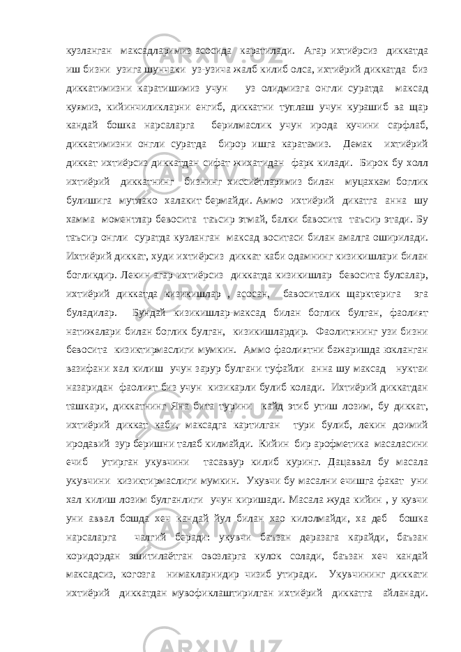 кузланган максадларимиз асосида каратилади. Агар ихтиёрсиз диккатда иш бизни узига шунчаки уз-узича жалб килиб олса, ихтиёрий диккатда биз диккатимизни каратишимиз учун уз олидмизга онгли суратда максад куямиз, кийинчиликларни енгиб, диккатни туплаш учун курашиб ва щар кандай бошка нарсаларга берилмаслик учун ирода кучини сарфлаб, диккатимизни онгли суратда бирор ишга каратамиз. Демак ихтиёрий диккат ихтиёрсиз диккатдан сифат жихатидан фарк килади. Бирок бу холл ихтиёрий диккатнинг бизнинг хиссиётларимиз билан муцахкам боглик булишига мутлако халакит бермайди. Аммо ихтиёрий дикатга анна шу хамма моментлар бевосита таъсир этмай, балки бавосита таъсир этади. Бу таъсир онгли суратда кузланган максад воситаси билан амалга оширилади. Ихтиёрий диккат, худи ихтиёрсиз диккат каби одамнинг кизикишлари билан богликдир. Лекин агар ихтиёрсиз диккатда кизикишлар бевосита булсалар, ихтиёрий диккатда кизикишлар , асосан, бавоситалик щарктерига эга буладилар. Бундай кизикишлар-максад билан боглик булган, фаолият натижалари билан боглик булган, кизикишлардир. Фаолитянинг узи бизни бевосита кизиктирмаслиги мумкин. Аммо фаолиятни бажаришда юкланган вазифани хал килиш учун зарур булгани туфайли анна шу максад нуктаи назаридан фаолият биз учун кизикарли булиб колади. Ихтиёрий диккатдан ташкари, диккатнинг Яна бита турини кайд этиб утиш лозим, бу диккат, ихтиёрий диккат каби, максадга картилган тури булиб, лекин доимий иродавий зур беришни талаб килмайди. Кийин бир арофметика масаласини ечиб утирган укувчини тасаввур килиб куринг. Дацаввал бу масала укувчини кизиктирмаслиги мумкин. Укувчи бу масални ечишга факат уни хал килиш лозим булганлиги учун киришади. Масала жуда кийин , у кувчи уни аввал бошда хеч кандай йул билан хао килолмайди, ха деб бошка нарсаларга чалгий беради: укувчи баъзан деразага карайди, баъзан коридордан эшитилаётган овозларга кулок солади, баъзан хеч кандай максадсиз, когозга нимакларнидир чизиб утиради. Укувчининг диккати ихтиёрий диккатдан мувофиклаштирилган ихтиёрий диккатга айланади. 