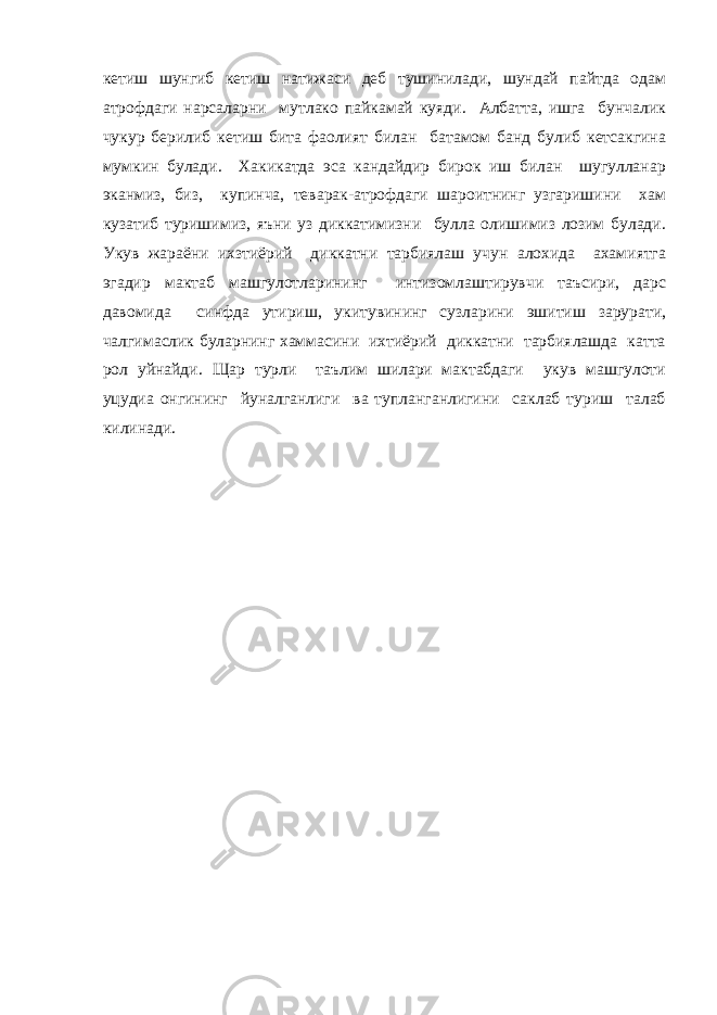 кетиш шунгиб кетиш натижаси деб тушинилади, шундай пайтда одам атрофдаги нарсаларни мутлако пайкамай куяди. Албатта, ишга бунчалик чукур берилиб кетиш бита фаолият билан батамом банд булиб кетсакгина мумкин булади. Хакикатда эса кандайдир бирок иш билан шугулланар эканмиз, биз, купинча, теварак-атрофдаги шароитнинг узгаришини хам кузатиб туришимиз, яъни уз диккатимизни булла олишимиз лозим булади. Укув жараёни ихзтиёрий диккатни тарбиялаш учун алохида ахамиятга эгадир мактаб машгулотларининг интизомлаштирувчи таъсири, дарс давомида синфда утириш, укитувининг сузларини эшитиш зарурати, чалгимаслик буларнинг хаммасини ихтиёрий диккатни тарбиялашда катта рол уйнайди. Щар турли таълим шилари мактабдаги укув машгулоти уцудиа онгининг йуналганлиги ва тупланганлигини саклаб туриш талаб килинади. 