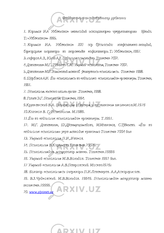 Фойдаланилган адабиётлар руйхати 1. Каримов И.А Узбекистон иктисодий ислощoтларни чукурлаштириш йўлида. Т.:«Узбекистон» 1995. 2. Каримов И.А. Узбекистон XXI аср бўсагасида: хавфсизликка тащдид, баркарорлик шартлари ва тараккиёт кафолатлари. Т.: Узбекистон, 1997. 3. гафаров А . З., Югай А.Х. Педагогика амалиёти. Тошкент-2002. 4. Даваетшин М.Г., Тўйчиева С.М. Умумий психология, Тошкент 2002. 5. Даваетшин М.Г. Замонавий мактаб -ўкитувчиси психологияси. -Тошкен т 1998. 6. Щербаков А.И. Ёш психологияси ва педагогика психологиядан практикум. Тошкент, 1991. 7. Психология. кискача изогли лугат .Тошкент, 1998. 8. Гозиев Э.Г. Психология. Тошкент, 1994. 9.Крутетский В.А. Психология обучения и воспитания школников.М.1976 10.Казаков В. Г. Психология. М.1989. 11.Ёш ва педагогик психологиядан практикум. Т.1991. 12. М.Г. Даваетшин, Ш.Дўстму щам едова, М.Мав л анов, С.Тўйчиева. «Ёш ва педагогик психология» укув методик кулланма Тошкент 2004 йил 13. Умумий психология.П.И,.Иванов. 14. Психология В.Каримова.Тошкент.2002й. 15. Психологиядан маърузалар матни. Тошкент.1999й 16. Умумий психология М.В.Вохидов. Тошкент 1992 йил. 17 Умумий психология А.В.Петровский. Москва1976г 18. Болалар психологияси очерклари П.И.Левентуев. А.А,Аскархужаев. 19. В.З.Чудновский. М.В.Вохидов. 1964й. Психологиядан маърузалар матни тошкент.1999й. 20. www . ziyonet . uz 