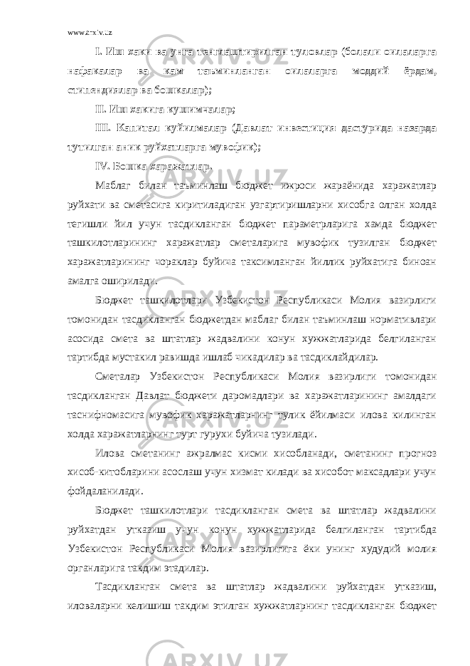 www.arxiv.uz I. Иш хаки ва унга тенглаштирилган туловлар (болали оилаларга нафакалар ва кам таъминланган оилаларга моддий ёрдам, стипендиялар ва бошкалар); II. Иш хакига кушимчалар; III. Капитал куйилмалар (Давлат инвестиция дастурида назарда тутилган аник руйхатларга мувофик); IV. Бошка харажатлар. Маблаг билан таъминлаш бюджет ижроси жараёнида харажатлар руйхати ва сметасига киритиладиган узгартиришларни хисобга олган холда тегишли йил учун тасдикланган бюджет параметрларига хамда бюджет ташкилотларининг харажатлар сметаларига мувофик тузилган бюджет харажатларининг чораклар буйича таксимланган йиллик руйхатига биноан амалга оширилади. Бюджет ташкилотлари Узбекистон Республикаси Молия вазирлиги томонидан тасдикланган бюджетдан маблаг билан таъминлаш нормативлари асосида смета ва штатлар жадвалини конун хужжатларида белгиланган тартибда мустакил равишда ишлаб чикадилар ва тасдиклайдилар. Сметалар Узбекистон Республикаси Молия вазирлиги томонидан тасдикланган Давлат бюджети даромадлари ва харажатларининг амалдаги таснифномасига мувофик харажатларнинг тулик ёйилмаси илова килинган холда харажатларнинг турт гурухи буйича тузилади. Илова сметанинг ажралмас кисми хисобланади, сметанинг прогноз хисоб-китобларини асослаш учун хизмат килади ва хисобот максадлари учун фойдаланилади. Бюджет ташкилотлари тасдикланган смета ва штатлар жадвалини руйхатдан утказиш учун конун хужжатларида белгиланган тартибда Узбекистон Республикаси Молия вазирлигига ёки унинг худудий молия органларига такдим этадилар. Тасдикланган смета ва штатлар жадвалини руйхатдан утказиш, иловаларни келишиш такдим этилган хужжатларнинг тасдикланган бюджет 