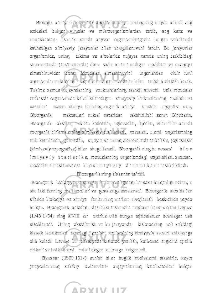 Biologik ximiya-barcha tirik organizmlarda, ularning eng mayda xamda eng soddalari bulgan viruslar va mikroorganizmlardan tortib, eng katta va murakkablari- usimlik xamda xayvon organizmlarigacha bulgan vakillarida kechadigan ximiyaviy jarayonlar bilan shugullanuvchi fandir. Bu jarayonlar organizmida, uning tukima va a‘zolarida xujayra xamda uning tarkibidagi strukturalarda (tuzilmalarida) doim sodir bulib turadigan moddalar va energiya almashinuvidan iborat. Moddalari almashinuvini urganishdan oldin turli organizmlar tarkibidagi uzgarib turadigan moddalar bilan tanishib chikish kerak. Tukima xamda xujayralarning strukturalarinng tashkil etuvchi ozik moddalar tarikasida organizimda kabul kilinadigan ximiyaviy birikmalarning tuzilishi va xossalari asosan ximiya fanining organik ximiya kursida urganilsa xam, Bioorganik maksadlari nuktai nazaridan tekshirilishi zarur. Binobarin, Bioorganik oksillar, nuklein kislotalar, uglevodlar, lipidlar, vitaminlar xamda noorganik birikmalarning ximiyaviy tuzilishlari, xossalari, ularni organizmning turli kismlarida, jumladan, xujayra va uning elementlarda tarkalishi, joylashishi (ximiyaviy topografiya) bilan shugullanadi. Bioorganik ning bu xossasi b i o x i m i ya v i y s t a t i s t i k a, moddalarning organizmdagi uzgarishlari, xususan, moddalar almashinuvi esa b i o x i m i ya v i y d i n a m i k a n i tashkil kiladi. Bioorganik ning kiskacha ta‘rifi. Bioorganik biologiya va ximiya fanlari oraligidagi bir soxa bulganligi uchun, u shu ikki fanning ma‘lumotlari va goyalariga asoslanadi. Bioorganik aloxida fan sifatida biologiya va ximiya fanlarining ma‘lum rivojlanish boskichida paydo bulgan. Bioorganik xakidagi dastlabki tushuncha mashxur fransuz olimi Lavuze (1743-1794) ning XVIII asr oxirida olib borgan tajribalardan boshlagan deb xisoblanadi. Uning oksidlanish va bu jarayonda kislorodning roli xakidagi klassik tadkikotlari tanadagi “yonish” xodisasining ximiyaviy asosini aniklashga olib keladi. Lavuze bu reaktsiyada kislorod yutilish, korbonad angidrid ajralib chikadi va issiklik xosil buladi degan xulosaga kelgan edi. Byuxner (1860-1917) achish bilan boglik xodisalarni tekshirib, xayot jarayonlarining xakikiy tezlatuvlari- xujayralarning katalizatorlari bulgan 