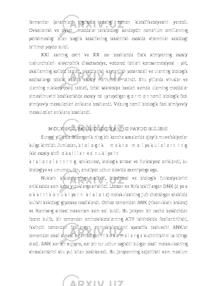 fermentlar (enzimlar) tugrisida xozirgi zamon klatsifikatsiyasini yaratdi. Ovkatlanish va ovkat moddalar tarkibidagi kandaydir noma‘lum omillarning yetishmasligi bilan boglik kasalikning tekshirish asosida vitaminlar xakidagi ta‘limot paydo buldi. XXI asrning oxiri va XX asr boshlarida fizik ximiyaning asosiy tushunchalari- elektrolitik dissotsatsiya, vodorod ionlari kontsentratsiyasi - рН , oksillarning kolloid tabiati, oksidlanish-kaytarilish potentsiali va ularning biologik xodisalarga tatbiki xakida asosiy ma‘lumotlar olindi. Shu yillarda viruslar va ularning nukleoproteid tabiati, ichki sekretsiya bezlari xamda ularning moddalar almashinuvini boshkarishda asosiy rol uynaydigan g o r m o n nomli biologik faol ximiyaviy maxsulotlari aniklana boshlandi. Vaburg nomli biologik faol ximiyaviy maxsulotlari aniklana boshlandi. MOLYEKULYAR BIOLOGIYANING PAYDO BULISHI Sunggi yillarda Bioorganik ning bir kancha soxalarida ajoyib muvafakiyatlar kulga kiritildi. Jumladan, b i o l o g i k m a k r o - m o- l ye k u l a l a r n i n g ikki asosiy sinfi- o k s i l l a r v a n u k l ye i n k i s l o t a l a r n i n g strukturasi, biologik sintezi va funktsiyasi aniklandi, bu biologiya va umuman, fan, amaliyot uchun aloxida axamiyatga ega. Nuklein kislotalarning tuzilishi, biosintezi va biologik funktsiyalarini aniklashda xam katta yutuklarga erishildi. Uotson va Krik taklif etgan DNK (d ye z o k s i r i b o n u k l ye i n k i s l o t a) molekulasining juft chatishgan shaklida bulishi xakidagi gipoteza tasdiklandi. Ochoa tomonidan RNK (ribonuklein kislota) va Kornberg sintezi mexanizm xam xal buldi. Bu jarayon bir necha boskichdan iborat bulib, bir tomondan aminokislotalarning ATF ishtirokida faollantirilishi, ikkinchi tomondan faollangan aminokislotalarni spetsifik tashuvchi RNKlar tomonidan oksil sintezi bajariladigan r i b o s o m a l a r g a kuchirilishini uz ichiga oladi. RNK xar bir xujayra, xar bir tur uchun tegishli bulgan oksil molekulasining sintezlanishini shu yul bilan boshkaradi. Bu jarayonning bajarilishi xam maxlum 