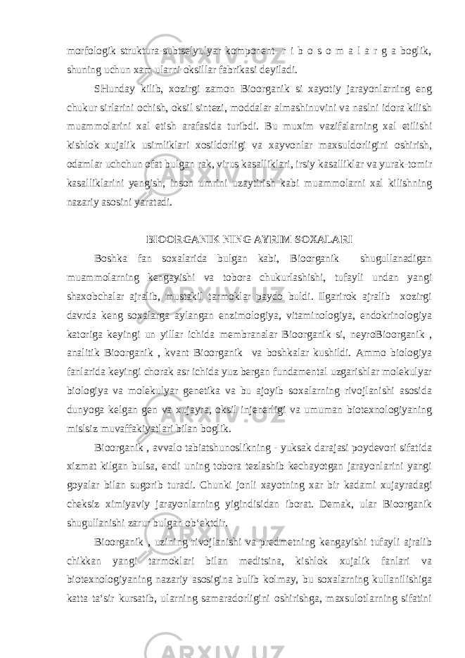 morfologik struktura-subtselyulyar komponent- r i b o s o m a l a r g a boglik, shuning uchun xam ularni oksillar fabrikasi deyiladi. SHunday kilib, xozirgi zamon Bioorganik si xayotiy jarayonlarning eng chukur sirlarini ochish, oksil sintezi, moddalar almashinuvini va naslni idora kilish muammolarini xal etish arafasida turibdi. Bu muxim vazifalarning xal etilishi kishlok xujalik usimliklari xosildorligi va xayvonlar maxsuldorligini oshirish, odamlar uchchun ofat bulgan rak, virus kasalliklari, irsiy kasalliklar va yurak-tomir kasalliklarini yengish, inson umrini uzaytirish kabi muammolarni xal kilishning nazariy asosini yaratadi. BIOORGANIK NING AYRIM SOXALARI Boshka fan soxalarida bulgan kabi, Bioorganik shugullanadigan muammolarning kengayishi va tobora chukurlashishi, tufayli undan yangi shaxobchalar ajralib, mustakil tarmoklar paydo buldi. Ilgarirok ajralib xozirgi davrda keng soxalarga aylangan enzimologiya, vitaminologiya, endokrinologiya katoriga keyingi un yillar ichida membranalar Bioorganik si, neyroBioorganik , analitik Bioorganik , kvant Bioorganik va boshkalar kushildi. Ammo biologiya fanlarida keyingi chorak asr ichida yuz bergan fundamental uzgarishlar molekulyar biologiya va molekulyar genetika va bu ajoyib soxalarning rivojlanishi asosida dunyoga kelgan gen va xujayra, oksil injenerligi va umuman biotexnologiyaning mislsiz muvaffakiyatlari bilan boglik. Bioorganik , avvalo tabiatshunoslikning - yuksak darajasi poydevori sifatida xizmat kilgan bulsa, endi uning tobora tezlashib kechayotgan jarayonlarini yangi goyalar bilan sugorib turadi. Chunki jonli xayotning xar bir kadami xujayradagi cheksiz ximiyaviy jarayonlarning yigindisidan iborat. Demak, ular Bioorganik shugullanishi zarur bulgan ob‘ektdir. Bioorganik , uzining rivojlanishi va predmetning kengayishi tufayli ajralib chikkan yangi tarmoklari bilan meditsina, kishlok xujalik fanlari va biotexnologiyaning nazariy asosigina bulib kolmay, bu soxalarning kullanilishiga katta ta‘sir kursatib, ularning samaradorligini oshirishga, maxsulotlarning sifatini 