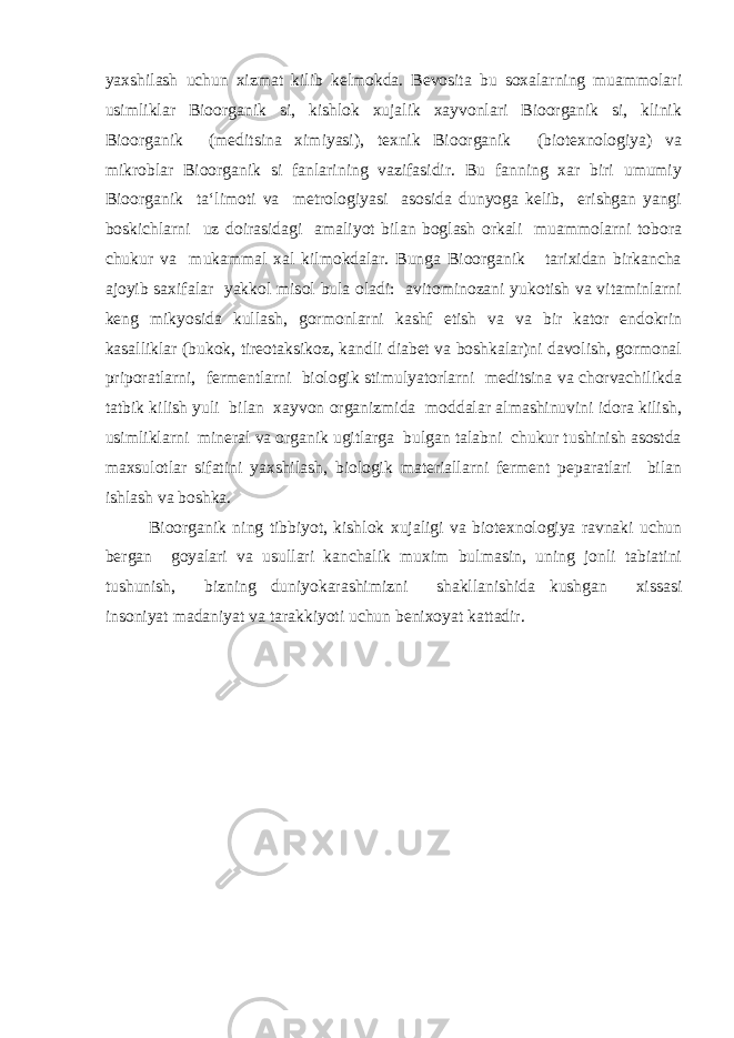 yaxshilash uchun xizmat kilib kelmokda. Bevosita bu soxalarning muammolari usimliklar Bioorganik si, kishlok xujalik xayvonlari Bioorganik si, klinik Bioorganik (meditsina ximiyasi), texnik Bioorganik (biotexnologiya) va mikroblar Bioorganik si fanlarining vazifasidir. Bu fanning xar biri umumiy Bioorganik ta‘limoti va metrologiyasi asosida dunyoga kelib, erishgan yangi boskichlarni uz doirasidagi amaliyot bilan boglash orkali muammolarni tobora chukur va mukammal xal kilmokdalar. Bunga Bioorganik tarixidan birkancha ajoyib saxifalar yakkol misol bula oladi: avitominozani yukotish va vitaminlarni keng mikyosida kullash, gormonlarni kashf etish va va bir kator endokrin kasalliklar (bukok, tireotaksikoz, kandli diabet va boshkalar)ni davolish, gormonal priporatlarni, fermentlarni biologik stimulyatorlarni meditsina va chorvachilikda tatbik kilish yuli bilan xayvon organizmida moddalar almashinuvini idora kilish, usimliklarni mineral va organik ugitlarga bulgan talabni chukur tushinish asostda maxsulotlar sifatini yaxshilash, biologik materiallarni ferment peparatlari bilan ishlash va boshka. Bioorganik ning tibbiyot, kishlok xujaligi va biotexnologiya ravnaki uchun bergan goyalari va usullari kanchalik muxim bulmasin, uning jonli tabiatini tushunish, bizning duniyokarashimizni shakllanishida kushgan xissasi insoniyat madaniyat va tarakkiyoti uchun benixoyat kattadir. 