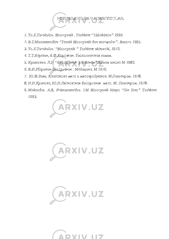 FOYDALANILGAN ADABIYOTLAR . 1. Yo.X.Turakulov. Bioorganik . Tashkent “Uzbekiston” 1996. 2. B.T.Muxammadiev “Texnik Bioorganik dan maruzalar”. Buxoro 1995. 3. Yo.X.Turakulov. “Bioorganik ” Toshkent ukituvchi, 1970. 4. Т.Т.Березин, Б.Ф.Коровкин. биологическая химия. 5. Критович. Л.П “Биоорганик растения”Вышая школа М-1980. 6. В.И.Збарикин Биоорганик . Медицина. М 1976. 7. Ю.Ф.Заяц. Качестова мясо и мясопродуктов. М.Пишепром. 1978. 8. Н.Н.Крипова, Ю.Н.Лясковская Биоорганик мясо. М. Пишепром. 1978. 9. Maksudov. A.R, Primuxamedov. I.M Bioorganik kimyo “Ibn Sino” Toshkent 1993. 