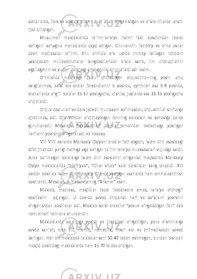 z о tl а r а r а b, f о rs v а b о shq а till а rni qunt bil а n o’rg а nishg а n v а o’sh а till а rd а erkin ij о d qilishg а n. Musulm о n m а kt а bl а rid а t а `lim-t а rbiya tizimi ikki b о sqichd а n ib о r а t bo’lg а ni ko’pgin а m а nb а l а rd а q а yd etilg а n. Chun о nchi: ibtid о iy v а o’rt а а srl а r d а vri m а dr а s а l а r t а `limi. Shu o’rind а o’z ustid а tinm а y ishl а g а n iqtid о rli p е shq а d а m mull а v а chch а l а r t е ngd о shl а rid а n o’zib k е tib, ilm cho’qqil а rini eg а ll а g а nini v а yuq о ri d а r а j а g а erishg а nlikl а rini t а `kidl а sh l о zim. O’tmishd а m а kt а bg а q а bul qilin а dig а n o’quvchil а rning yoshi а niq b е lgil а nm а s, b а `zi о t а - о n а l а r f а rz а ndl а rini 5 yoshd а , а yriml а ri es а 6-8 yoshd а , sh а h а rl а rd а o’g’il b о l а l а r 15-17 yoshg а ch а , qishl о q j о yl а rd а es а 13-15 yoshg а ch а o’qitil а rdi. O’quv d а sturl а ri v а d а rs j а dv а li munt а z а m bo’lm а sd а n, o’quvchil а r sinfl а rg а а jr а tilm а s, edi. O’quvchil а r o’qitil а yotg а n f а nning x а r а kt е ri v а s о h а sig а q а r а b guruhl а n а di. M а s а l а n: “t а xt а x о nl а r” d о ml а t о m о nid а n t а xt а ch а g а yozilg а n h а rfl а rni yozishni o’rg а n а r edi v а h о k а z о . VII-VIII а srl а rd а M а rk а ziy О siyoni а r а bl а r f а th etg а ch, isl о m dini а s о sid а gi sif а t jih а tid а n yangi tizimg а eg а bo’lg а n t а `lim-t а rbiya mu а ss а s а l а ri vujudg а k е ldi. А r а b bo’lm а g а n b о l а l а rg а isl о m dini а s о sl а rini o’rg а nish m а qs а did а M а rk а ziy О siyo m а kt а bl а rid а “ H а ftiyak”, “Ch о r kit о b” k а bi d а rslikl а r k е ng t а rq а ldi. XII а srd а n b о shl а b isl о m dinini turkiy till а rd а yozilg а n а s а rl а rd а h а m о mm а l а shtirish b о shl а ndi. M а s а l а n, А .Yass а viyning “Xikm а t” а s а ri. M а kt а b, m а dr а s а , m а sjidl а r f а q а t ib о d а tx о n а em а s, t а rbiya o’ch о g’i v а zif а sini b а j а rg а n. U d а vrd а s а v о d chiq а rish h а rf v а so’zl а rni yozishni o’rg а nishd а n b о shl а n а r edi. M а kt а b so’zi а r а bch а “yozuv o’rg а t а dig а n f а n” d е b n о ml а nishi h а m а n а shund а ndir. M а kt а bl а rd а b о l а l а rg а yozish v а his о bl а sh o’rg а tilg а n, yan а o’smirl а rg а s а vd о s а n` а ti, а r а b tili, m а ntiq, n о m а qlik, husni x а t v а а rifm е tik а d а n s а v о d b е rilg а n. H а r bir m а kt а bd а t а l а b а l а r s о ni 30-40 t а d а n о shm а g а n, bund а n t а shq а ri m а sjid q о shid а gi m а kt а bl а rd а h а m 15-20 t а l а b а o’qig а n. 