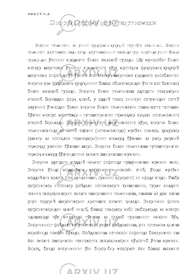 www.arxiv.uz Энергия таъминоти шартномаси Энергия таъминоти ва унинг фуқаролик-ҳуқуқий тартибга солиниши. Энергия таъминоти шартномаси олди-сотди шартномасининг алоҳида тури сифатида унинг бошқа турларидан ўзининг предмети билан ажралиб туради. Шу муносабат билан мазкур шартнома ўзининг предметига кўра мустақил фуқаролик-ҳуқуқий шартнома сифатида ўз ўрнига эга. Мазкур шартнома предмети ҳисобланган энергия ҳам фуқаролик ҳуқуқининг бошқа объектларидан ўзига хос белгилар билан ажралиб туради. Энергия билан таъминлаш одатдаги товарларни етказиб беришдан фарқ қилиб, у оддий товар сингари сотувчидан сотиб олувчига ўтмасдан балки энергия билан таъминловчи ташкилотга тегишли бўлган махсус воситалар – туташтирилган тармоқлар орқали истеъмолчига етказиб берилади. Энергия таъминоти шартномасига кўра, энергия билан таъминловчида ва сотиб олувчи (истеъмолчида) муайян симлар, қувурлар (электр ва иссиқлик тармоқлари)нинг мавжуд бўлиши ва улар умумий тармоққа уланган бўлиши шарт. Энергия билан таъминлаш туташтирилган тармоқ мавжуд бўлгандагина амалга оширилиши мумкин. Энергия одатдаги моддий неъмат сифатида тушунилиши мумкин эмас. Энергия ўзида моддийлик хусусиятини намоён этиб, ўзида муайян моддийлик ҳолати (ток кучланиши, сувнинг ҳарароти) ни ифода этади. Ушбу хусусиятлар инсонлар фойдали натижаларга эришишини, турли хилдаги техник операцияларни амалга оширишини таъминлаш, ишлаш ва дам олиш учун зарурий шароитларни яратишга хизмат қилади. Энергияни физик хусусиятларидан келиб чиқиб, бошқа товарлар каби омборларда ва махсус идишларда кўп миқдорда тўплаш ва сақлаб туришнинг имкони йўқ. Энергиянинг фойдали хусусиятлари ундан фойдаланиш, уни истеъмол қилиш жараёнида намоён бўлади. Фойдаланиш натижаси сифатида бажарилган иш ёки амалга оширилган технологик операцияларни кўрсатиб ўтиш мумкин. Бироқ, бунда энергиянинг ўзи бирор-бир маҳсулот ёки бошқа шаклига 