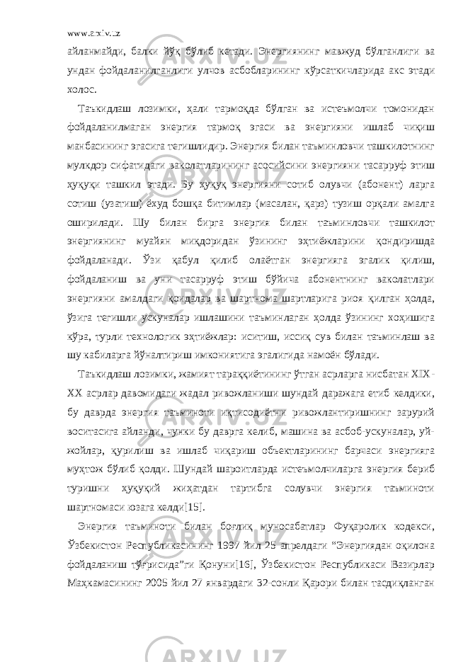 www.arxiv.uz айланмайди, балки йўқ бўлиб кетади. Энергиянинг мавжуд бўлганлиги ва ундан фойдаланилганлиги улчов асбобларининг кўрсаткичларида акс этади холос. Таъкидлаш лозимки, ҳали тармоқда бўлган ва истеъмолчи томонидан фойдаланилмаган энергия тармоқ эгаси ва энергияни ишлаб чиқиш манбасининг эгасига тегишлидир. Энергия билан таъминловчи ташкилотнинг мулкдор сифатидаги ваколатларининг асосийсини энергияни тасарруф этиш ҳуқуқи ташкил этади. Бу ҳуқуқ энергияни сотиб олувчи (абонент) ларга сотиш (узатиш) ёхуд бошқа битимлар (масалан, қарз) тузиш орқали амалга оширилади. Шу билан бирга энергия билан таъминловчи ташкилот энергиянинг муайян миқдоридан ўзининг эҳтиёжларини қондиришда фойдаланади. Ўзи қабул қилиб олаётган энергияга эгалик қилиш, фойдаланиш ва уни тасарруф этиш бўйича абонентнинг ваколатлари энергияни амалдаги қоидалар ва шартнома шартларига риоя қилган ҳолда, ўзига тегишли ускуналар ишлашини таъминлаган ҳолда ўзининг хоҳишига кўра, турли технологик эҳтиёжлар: иситиш, иссиқ сув билан таъминлаш ва шу кабиларга йўналтириш имкониятига эгалигида намоён бўлади. Таъкидлаш лозимки, жамият тараққиётининг ўтган асрларга нисбатан XIX- XX асрлар давомидаги жадал ривожланиши шундай даражага етиб келдики, бу даврда энергия таъминоти иқтисодиётни ривожлантиришнинг зарурий воситасига айланди, чунки бу даврга келиб, машина ва асбоб-ускуналар, уй- жойлар, қурилиш ва ишлаб чиқариш объектларининг барчаси энергияга муҳтож бўлиб қолди. Шундай шароитларда истеъмолчиларга энергия бериб туришни ҳуқуқий жиҳатдан тартибга солувчи энергия таъминоти шартномаси юзага келди[15]. Энергия таъминоти билан боғлиқ муносабатлар Фуқаролик кодекси, Ўзбекистон Республикасининг 1997 йил 25 апрелдаги “Энергиядан оқилона фойдаланиш тўғрисида”ги Қонуни[16], Ўзбекистон Республикаси Вазирлар Маҳкамасининг 2005 йил 27 январдаги 32-сонли Қарори билан тасдиқланган 