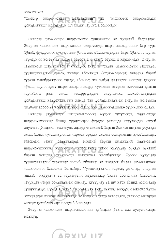 www.arxiv.uz “Электр энергиясидан фойдаланиш” ва “Иссиқлик энергиясидан фойдаланиш” Қоидалари[17] билан тартибга солинади. Энергия таъминоти шартномаси тушунчаси ва ҳуқуқий белгилари. Энергия таъминоти шартномаси олди-сотди шартномаларининг бир тури бўлиб, фуқаролик ҳуқуқининг ўзига хос объектларидан бири бўлган энергия турларини истеъмолчиларга бевосита етказиб беришга қаратилади. Энергия таъминоти шартномасига мувофиқ энергия билан таъминловчи ташкилот туташтирилган тармоқ орқали абонентга (истеъмолчига) энергия бериб туриш мажбуриятини олади, абонент эса қабул қилинган энергия ҳақини тўлаш, шунингдек шартномада назарда тутилган энергия истеъмол қилиш тартибига риоя этиш, тасарруфидаги энергетика шохобчаларидан фойдаланиш хавфсизлигини ҳамда ўзи фойдаланадиган энергия истеъмол қилувчи асбоб ва ускуналарнинг созлигини таъминлаш мажбуриятини олади. Энергия таъминоти шартномасининг муҳим хусусияти, олди-сотди шартномасининг бошқа турларидан фарқли равишда сотувчидан сотиб олувчига ўтадиган мол-мулк одатдаги етказиб бериш ёки топшириш усулида эмас, балки туташтирилган тармоқ орқали амалга оширилиши ҳисобланади. Масалан, газни баллонларда етказиб бериш анъанавий олди-сотди шартномасининг кўриниши ҳисобланса, газни қувурлар орқали етказиб бериш энергия таъминоти шартнома ҳисобланади. Чунки қувурлар туташтирилган тармоққа кириб абонент ва энергия билан таъминловчи ташкилотни бевосита боғлайди. Туташтирилган тармоқ деганда, энергия ишлаб чиқарувчи ва тарқатувчи корхоналар билан абонентни бевосита, тўғридан-тўғри боғлайдиган симлар, қувурлар ва шу каби бошқа воситалар тушунилади. Бунда етказиб берилаётган энергиянинг миқдори махсус ўлчов воситалари орқали аниқланади. Масалан, электр энергияси, газнинг миқдори махсус ҳисоблагичда аниқлаб борилади. Энергия таъминоти шартномасининг қуйидаги ўзига хос хусусиятлари мавжуд: 