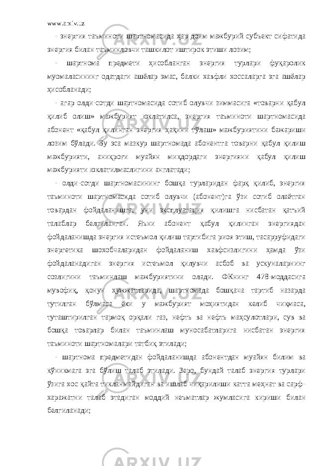 www.arxiv.uz - энергия таъминоти шартномасида ҳар доим мажбурий субъект сифатида энергия билан таъминловчи ташкилот иштирок этиши лозим; - шартнома предмети ҳисобланган энергия турлари фуқаролик муомаласининг одатдаги ашёлар эмас, балки хавфли хоссаларга эга ашёлар ҳисобланади; - агар олди-сотди шартномасида сотиб олувчи зиммасига «товарни қабул қилиб олиш» мажбурият юклатилса, энергия таъминоти шартномасида абонент «қабул қилинган энергия ҳақини тўлаш» мажбуриятини бажариши лозим бўлади. Бу эса мазкур шартномада абонентга товарни қабул қилиш мажбурияти, аниқроғи муайян миқдордаги энергияни қабул қилиш мажбурияти юклатилмаслигини англатади; - олди-сотди шартномасининг бошқа турларидан фарқ қилиб, энергия таъминоти шартномасида сотиб олувчи (абонент)га ўзи сотиб олаётган товардан фойдаланишга, уни эксплуатация қилишга нисбатан қатъий талаблар белгиланган. Яъни абонент қабул қилинган энергиядан фойдаланишда энергия истеъмол қилиш тартибига риоя этиш, тасарруфидаги энергетика шохобчаларидан фойдаланиш хавфсизлигини ҳамда ўзи фойдаланадиган энергия истеъмол қилувчи асбоб ва ускуналарнинг созлигини таъминлаш мажбуриятини олади. ФКнинг 478-моддасига мувофиқ, қонун ҳужжатларида, шартномада бошқача тартиб назарда тутилган бўлмаса ёки у мажбурият моҳиятидан келиб чиқмаса, туташтирилган тармоқ орқали газ, нефть ва нефть маҳсу лотлари, сув ва бошқа товарлар билан таъминлаш муносабатларига нисбатан энергия таъминоти шартномалари татбиқ этилади; - шартнома предметидан фойдаланишда абонентдан муайян билим ва кўникмага эга бўлиш талаб этилади. Зеро, бундай талаб энергия турлари ўзига хос қайта тикланмайдиган ва ишлаб чиқарилиши катта меҳнат ва сарф- харажатни талаб этадиган моддий неъматлар жумласига кириши билан белгиланади; 