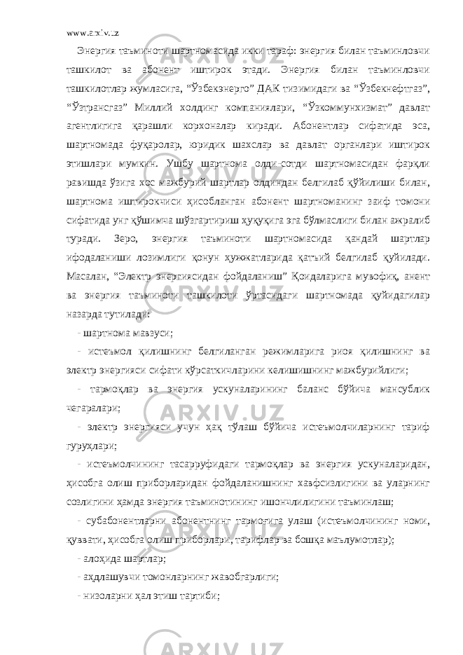 www.arxiv.uz Энергия таъминоти шартномасида икки тараф: энергия билан таъминловчи ташкилот ва абонент иштирок этади. Энергия билан таъминловчи ташкилотлар жумласига, “Ўзбекэнерго” ДАК тизимидаги ва “Ўзбекнефтгаз”, “Ўзтрансгаз” Миллий холдинг компаниялари, “Ўзкоммунхизмат” давлат агентлигига қарашли корхоналар киради. Абонентлар сифатида эса, шартномада фуқаролар, юридик шахслар ва давлат органлари иштирок этишлари мумкин. Ушбу шартнома олди-сотди шартномасидан фарқли равишда ўзига хос мажбурий шартлар олдиндан белгилаб қўйилиши билан, шартнома иштирокчиси ҳисобланган абонент шартноманинг заиф томони сифатида унг қўшимча шўзгартириш ҳуқуқига эга бўлмаслиги билан ажралиб туради. Зеро, энергия таъминоти шартномасида қандай шартлар ифодаланиши лозимлиги қонун ҳужжатларида қатъий белгилаб қуйилади. Масалан, “Электр энергиясидан фойдаланиш” Қоидаларига мувофиқ, анент ва энергия таъминоти ташкилоти ўртасидаги шартномада қуйидагилар назарда тутилади: - шартнома мавзуси; - истеъмол қилишнинг белгиланган режимларига риоя қилишнинг ва электр энергияси сифати кўрсаткичларини келишишнинг мажбурийлиги; - тармоқлар ва энергия ускуналарининг баланс бўйича мансублик чегаралари; - электр энергияси учун ҳақ тўлаш бўйича истеъмолчиларнинг тариф гуруҳлари; - истеъмолчининг тасарруфидаги тармоқлар ва энергия ускуналаридан, ҳисобга олиш приборларидан фойдаланишнинг хавфсизлигини ва уларнинг созлигини ҳамда энергия таъминотининг ишончлилигини таъминлаш; - субабонентларни абонентнинг тармоғига улаш (истеъмолчининг номи, қуввати, ҳисобга олиш приборлари, тарифлар ва бошқа маълумотлар); - алоҳида шартлар; - аҳдлашувчи томонларнинг жавобгарлиги; - низоларни ҳал этиш тартиби; 