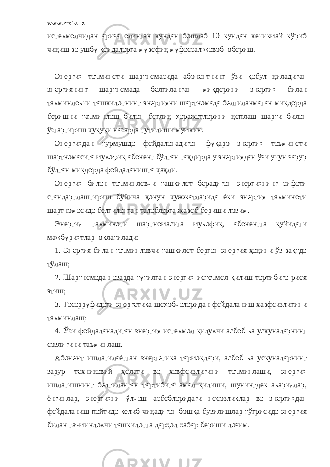 www.arxiv.uz истеъмолчидан ариза олинган кундан бошлаб 10 кундан кечикмай кўриб чиқиш ва ушбу қоидаларга мувофиқ муфассал жавоб юбориш. Энергия таъминоти шартномасида абонентнинг ўзи қабул қиладиган энергиянинг шартномада белгиланган миқдорини энергия билан таъминловчи ташкилотнинг энергияни шартномада белгиланмаган миқдорда беришни таъминлаш билан боғлиқ харажатларини қоплаш шарти билан ўзгартириш ҳуқуқи назарда тутилиши мумкин. Энергиядан турмушда фойдаланадиган фуқаро энергия таъминоти шартномасига мувофиқ абонент бўлган тақдирда у энергиядан ўзи учун зарур бўлган миқдорда фойдаланишга ҳақли. Энергия билан таъминловчи ташкилот берадиган энергиянинг сифати стандартлаштириш бўйича қонун ҳужжатларида ёки энергия таъминоти шартномасида белгиланган талабларга жавоб бериши лозим. Энергия таъминоти шартномасига мувофиқ, абонентга қуйидаги мажбуриятлар юклатилади: 1. Энергия билан таъминловчи ташкилот берган энергия ҳақини ўз вақтда тўлаш; 2. Шартномада назарда тутилган энергия истеъмол қилиш тартибига риоя этиш; 3. Тасарруфидаги энергетика шохобчаларидан фойдаланиш хавфсизлигини таъминлаш; 4. Ўзи фойдаланадиган энергия истеъмол қилувчи асбоб ва ускуналарнинг созлигини таъминлаш. Абонент ишлатилаётган энергетика тармоқлари, асбоб ва ускуналарнинг зарур техникавий ҳолати ва хавфсизлигини таъминлаши, энергия ишлатишнинг белгиланган тартибига амал қилиши, шунингдек авариялар, ёнғинлар, энергияни ўлчаш асбобларидаги носозликлар ва энергиядан фойдаланиш пайтида келиб чиқадиган бошқа бузилишлар тўғрисида энергия билан таъминловчи ташкилотга дарҳол хабар бериши лозим. 