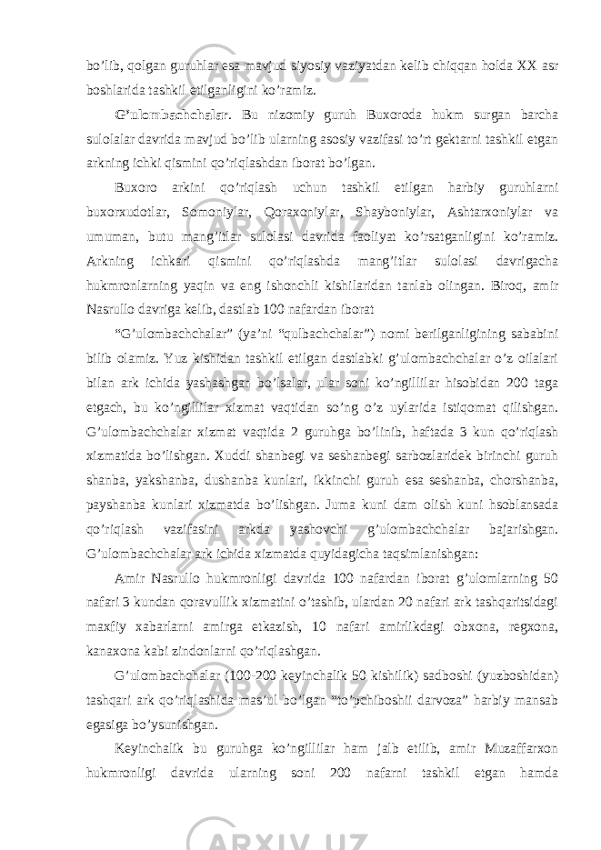 bo’lib, qolgan guruhlar esa mavjud siyosiy vaziyatdan kelib chiqqan holda XX asr boshlarida tashkil etilganligini ko’ramiz. G’ulombachchalar . Bu nizomiy guruh Buxoroda hukm surgan barcha sulolalar davrida mavjud bo’lib ularning asosiy vazifasi to’rt gektarni tashkil etgan arkning ichki qismini qo’riqlashdan iborat bo’lgan. Buxoro arkini qo’riqlash uchun tashkil etilgan harbiy guruhlarni buxorxudotlar, Somoniylar, Qoraxoniylar, Shayboniylar, Ashtarxoniylar va umuman, butu mang’itlar sulolasi davrida faoliyat ko’rsatganligini ko’ramiz. Arkning ichkari qismini qo’riqlashda mang’itlar sulolasi davrigacha hukmronlarning yaqin va eng ishonchli kishilaridan tanlab olingan. Biroq, amir Nasrullo davriga kelib, dastlab 100 nafardan iborat “G’ulombachchalar” (ya’ni “qulbachchalar”) nomi berilganligining sababini bilib olamiz. Yuz kishidan tashkil etilgan dastlabki g’ulombachchalar o’z oilalari bilan ark ichida yashashgan bo’lsalar, ular soni ko’ngillilar hisobidan 200 taga etgach, bu ko’ngillilar xizmat vaqtidan so’ng o’z uylarida istiqomat qilishgan. G’ulombachchalar xizmat vaqtida 2 guruhga bo’linib, haftada 3 kun qo’riqlash xizmatida bo’lishgan. Xuddi shanbegi va seshanbegi sarbozlaridek birinchi guruh shanba, yakshanba, dushanba kunlari, ikkinchi guruh esa seshanba, chorshanba, payshanba kunlari xizmatda bo’lishgan. Juma kuni dam olish kuni hsoblansada qo’riqlash vazifasini arkda yashovchi g’ulombachchalar bajarishgan. G’ulombachchalar ark ichida xizmatda quyidagicha taqsimlanishgan: Amir Nasrullo hukmronligi davrida 100 nafardan iborat g’ulomlarning 50 nafari 3 kundan qoravullik xizmatini o’tashib, ulardan 20 nafari ark tashqaritsidagi maxfiy xabarlarni amirga etkazish, 10 nafari amirlikdagi obxona, regxona, kanaxona kabi zindonlarni qo’riqlashgan. G’ulombachchalar (100-200 keyinchalik 50 kishilik) sadboshi (yuzboshidan) tashqari ark qo’riqlashida mas’ul bo’lgan “to’pchiboshii darvoza” harbiy mansab egasiga bo’ysunishgan. Keyinchalik bu guruhga ko’ngillilar ham jalb etilib, amir Muzaffarxon hukmronligi davrida ularning soni 200 nafarni tashkil etgan hamda 