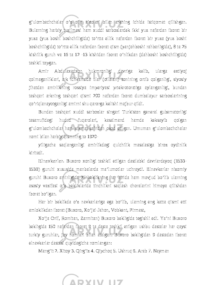 g’ulombachchalar o’z oila a’zolari bilan arkning ichida istiqomat qilishgan. Bularning harbiy tuzilmasi ham xuddi sarbozlardek ikki yuz nafardan iborat bir yuza (yuz boshi boshchiligida) to’rtta ellik nafardan iborat bir yuza (yuz boshi boshchiligida) to’rtta ellik nafardan iborat qism (panjohboshi rahbarligida), 8 ta 25 kishilik guruh va 16 ta 12 -13 kishidan iborat o’nlikdan (dahboshi boshchiligida) tashkil topgan. Amir Abdulaxadxon hukmronligi davriga kelib, ularga extiyoj qolmaganliklari, ark ichkarisida ular (oilalari) sonining ortib qolganligi, siyosiy jihatdan amirlikning rossiya imperiyasi prtekrotoratiga aylanganligi, bundan tashqari arkning tashqari qismi 200 nafardan iborat dumbalapur sarbozlarining qo’riqlanayotganligi amirni shu qarorga kelishi majbur qildi. Bundan tashqari xuddi sarbozlar singari Turkiston general gubernatorligi tasarrufidagi hudud fuqarolari, kasalmand hamda keksayib qolgan g’ulombachchalar ham xizmat safridan ozod etilgan. Umuman g’ulombachchalar nomi bilan harbiy qismning to 1920- yiligacha saqlanganligi amirlikdagi qulchilik masalasiga biroz oydinlik kiritadi. Elnavkarlar. Buxoro xonligi tashkil etilgan dastlabki davrlardayoq (1533- 1539) guruhi xususida manbalarda ma’lumotlar uchraydi. Elnavkarlar nizomiy guruhi Buxoro amirligida 25 beklikning har birida ham mavjud bo’lib ularning asosiy vazifasi o’z bekliklarida tinchlikni saqlash choralarini himoya qilishdan iborat bo’lgan. Har bir beklikda o’z navkarlariga ega bo’lib, ularning eng katta qismi etti amloklikdan iborat (Buxoro, Xo’jai-Jahon, Vobkent, Pirmast, Xo’ja Orif, Romitan, Zarmitan) Buxoro bekligida tegishli edi. Ya’ni Buxoro bekligida 150 nafardan iborat 9 ta dasta tashkil etilgan ushbu dastalar har qaysi turkiy guruhlar, joy nomlari bilan atalgan. Buxoro bekligidan 9 dastadan iborat elnavkarlar dastasi quyidagicha nomlangan: Mang’it 2. Xitoy 3. Qirg’iz 4. Qipchoq 5. Ushruq 6. Arab 7. Nayman 