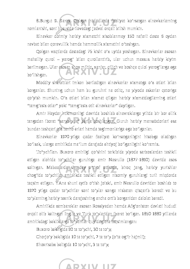 8.Burgut 9. Saroy. Qolgan hududlarda faoliyat ko’rsatgan elnavkarlarning nomlanishi, soni hususida ilovadagi jadval orqali bilish mumkin. Elnavkar doimiy harbiy xizmatchi xisoblanmay 150 nafarli dasta 6 oydan navbat bilan qoravullik hamda hammollik xizmatini o’tashgan. Qolgan vaqtlarda dastadagi 75 kishi o’z uyida yashagan. Elnavkarlar asosan mahalliy qurol – yarog’ bilan qurollantirib, ular uchun maxsus harbiy kiyim berilmagan. Ular asosan shox miltiq, xanjar, qilich va boshqa qulol-yarog’larga ega bo’lishgan. Moddiy sharoitlari imkon beriladigan elnavkarlar xizmatga o’z otlari bilan borganlar. Shuning uchun ham bu guruhni na otliq, na piyoda askarlar qatoriga qo’yish mumkin. O’z otlari bilan xizmat qilgan harbiy xizmatdagilarning otlari “tamg’asiz otlar” yoki “tamg’asiz otli elnavkarlar” deyilgan. Amir Haydar hukmronligi davrida boshlab elnavraklarga yilida bir bor ellik tangadan iborat “sarpo-puli” berila boshlangan. Guruh harbiy mansabdorlari esa bundan tashqari o’z tanho erlari hamda tegirmonlariga ega bo’lganlar. Elnavkarlar 1920-yilga qadar faoliyat ko’rsatganligini hisobga oladigan bo’lsak, ularga amirlikda ma’lum darajada ehtiyoj bo’lganligini ko’ramiz. To’pchilar. Buxoro amirligi qo’shini tarkibida piyoda sarbozlardan tashkil etilgan alohida to’pchilar guruhiga amir Nasrullo (1827-1860) davrida asos solingan. Mabaalarda shunday e’tirof etilsada, biroq jang, harbiy yurishlar chog’ida to’pchilar amirlikda tashkil etilgan nizomiy guruhlargi turli miqdorda taqsim etilgan. YAna shuni aytib o’tish joizki, amir Nasrullo davridan boshlab to 1920 yilga qadar to’pchilar soni to’plar songa nisbatan qisqarib boradi va bu to’plarning harbiy texnik darajasining ancha ortib borganidan dalolat beradi. Amirlikda zambaraklar asosan Rossiyadan hamda Afg’oniston davlati hududi orqali olib kelingan Ingliz va Turk to’plaridan iborat bo’lgan. 1850-1880 yillarda amirlikdagi bekliklarga to’pchilar quyidagicha taqsimlangan: Buxoro bekligida 90 ta to’pchi, 30 ta to’p; Chorjo’y bekligida 10 ta to’pchi, 2 ta to’p (o’ta og’ir hajmli); Shaxrisabz beligida 10 to’pchi, 3 ta to’p; 