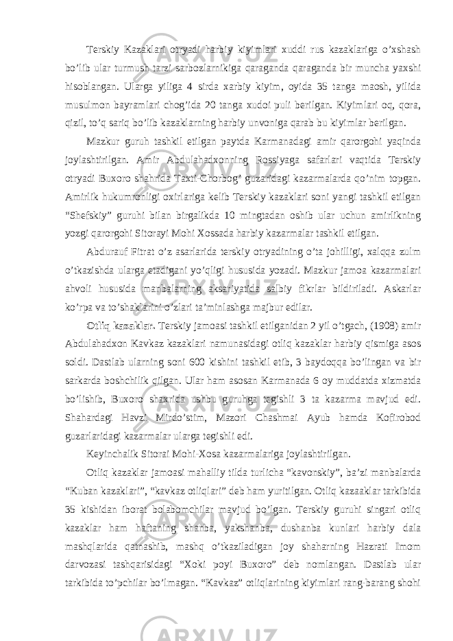 Terskiy Kazaklari otryadi harbiy kiyimlari xuddi rus kazaklariga o’xshash bo’lib ular turmush tarzi sarbozlarnikiga qaraganda qaraganda bir muncha yaxshi hisoblangan. Ularga yiliga 4 sirda xarbiy kiyim, oyida 35 tanga maosh, yilida musulmon bayramlari chog’ida 20 tanga xudoi puli berilgan. Kiyimlari oq, qora, qizil, to’q sariq bo’lib kazaklarning harbiy unvoniga qarab bu kiyimlar berilgan. Mazkur guruh tashkil etilgan paytda Karmanadagi amir qarorgohi yaqinda joylashtirilgan. Amir Abdulahadxonning Rossiyaga safarlari vaqtida Terskiy otryadi Buxoro shahrida Taxti-Chorbog’ guzaridagi kazarmalarda qo’nim topgan. Amirlik hukumronligi oxirlariga kelib Terskiy kazaklari soni yangi tashkil etilgan “Shefskiy” guruhi bilan birgalikda 10 mingtadan oshib ular uchun amirlikning yozgi qarorgohi Sitorayi Mohi Xossada harbiy kazarmalar tashkil etilgan. Abdurauf Fitrat o’z asarlarida terskiy otryadining o’ta johilligi, xalqqa zulm o’tkazishda ularga etadigani yo’qligi hususida yozadi. Mazkur jamoa kazarmalari ahvoli hususida manbalarning aksariyatida salbiy fikrlar bildiriladi. Askarlar ko’rpa va to’shaklarini o’zlari ta’minlashga majbur edilar. Otliq kazaklar. Terskiy jamoasi tashkil etilganidan 2 yil o’tgach, (1908) amir Abdulahadxon Kavkaz kazaklari namunasidagi otliq kazaklar harbiy qismiga asos soldi. Dastlab ularning soni 600 kishini tashkil etib, 3 baydoqqa bo’lingan va bir sarkarda boshchilik qilgan. Ular ham asosan Karmanada 6 oy muddatda xizmatda bo’lishib, Buxoro shaxrida ushbu guruhga tegishli 3 ta kazarma mavjud edi. Shahardagi Havzi Mirdo’stim, Mazori Chashmai Ayub hamda Kofirobod guzarlaridagi kazarmalar ularga tegishli edi. Keyinchalik Sitorai Mohi-Xosa kazarmalariga joylashtirilgan. Otliq kazaklar jamoasi mahalliy tilda turlicha “kavonskiy”, ba’zi manbalarda “Kuban kazaklari”, “kavkaz otliqlari” deb ham yuritilgan. Otliq kazaaklar tarkibida 35 kishidan iborat bolabomchilar mavjud bo’lgan. Terskiy guruhi singari otliq kazaklar ham haftaning shanba, yakshanba, dushanba kunlari harbiy dala mashqlarida qatnashib, mashq o’tkaziladigan joy shaharning Hazrati Imom darvozasi tashqarisidagi “Xoki poyi Buxoro” deb nomlangan. Dastlab ular tarkibida to’pchilar bo’lmagan. “Kavkaz” otliqlarining kiyimlari rang-barang shohi 